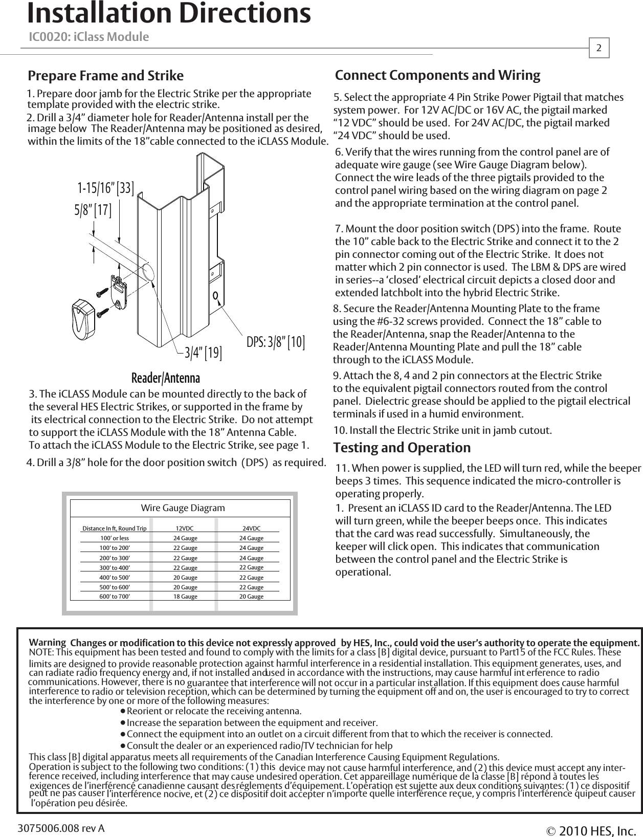 IC0020: iClass ModuleInstallation Directions1. Prepare door jamb for the Electric Strike per the appropriatetemplate provided with the electric strike.  2. Drill a 3/4&rdquo; diameter hole for Reader/Antenna install per the image below  The Reader/Antenna may be positioned as desired, within the limits of the 18&rdquo;cable connected to the iCLASS Module.  4. Drill a 3/8&rdquo; hole for the door position switch  (DPS)  as required.3. The iCLASS Module can be mounted directly to the back of the several HES Electric Strikes, or supported in the frame by its electrical connection to the Electric Strike.  Do not attempt to support the iCLASS Module with the 18&rdquo; Antenna Cable.  To attach the iCLASS Module to the Electric Strike, see page 1.  Prepare Frame and Strike10. Install the Electric Strike unit in jamb cutout.11. When power is supplied, the LED will turn red, while the beeperbeeps 3 times.  This sequence indicated the micro-controller isoperating properly.1.  Present an iCLASS ID card to the Reader/Antenna. The LED will turn green, while the beeper beeps once.  This indicatesthat the card was read successfully.  Simultaneously, the keeper will click open.  This indicates that communicationbetween the control panel and the Electric Strike isoperational.  Testing and OperationConnect Components and WiringWire Gauge Diagram12VDC          100&rsquo; or less 24 Gauge26. Verify that the wires running from the control panel are ofadequate wire gauge (see Wire Gauge Diagram below).  Connect the wire leads of the three pigtails provided to the control panel wiring based on the wiring diagram on page 2 and the appropriate termination at the control panel.  7. Mount the door position switch (DPS) into the frame.  Route the 10&rdquo; cable back to the Electric Strike and connect it to the 2 pin connector coming out of the Electric Strike.  It does not matter which 2 pin connector is used.  The LBM &amp; DPS are wired in series--a &lsquo;closed&rsquo; electrical circuit depicts a closed door and extended latchbolt into the hybrid Electric Strike.9. Attach the 8, 4 and 2 pin connectors at the Electric Strike to the equivalent pigtail connectors routed from the control panel.  Dielectric grease should be applied to the pigtail electrical terminals if used in a humid environment.  8. Secure the Reader/Antenna Mounting Plate to the frameusing the #6-32 screws provided.  Connect the 18&rdquo; cable to the Reader/Antenna, snap the Reader/Antenna to theReader/Antenna Mounting Plate and pull the 18&rdquo; cablethrough to the iCLASS Module.Distance In ft, Round Trip100&rsquo; to 200&rsquo;200&rsquo; to 300&rsquo;300&rsquo; to 400&rsquo;400&rsquo; to 500&rsquo;500&rsquo; to 600&rsquo;600&rsquo; to 700&rsquo;22 Gauge22 Gauge22 Gauge20 Gauge20 Gauge18 Gauge24VDC          24 Gauge24 Gauge24 Gauge22 Gauge22 Gauge22 Gauge20 Gauge5. Select the appropriate 4 Pin Strike Power Pigtail that matches system power.  For 12V AC/DC or 16V AC, the pigtail marked &ldquo;12 VDC&rdquo; should be used.  For 24V AC/DC, the pigtail marked &ldquo;24 VDC&rdquo; should be used.  Reader/Antenna1-15/16&rdquo; [33]5/8&rdquo; [17]3/4&rdquo; [19]&copy;2010 HES, Inc.3075006.008 rev AWarning :Changes or modification to this device not expressly approved  by HES, Inc., could void the user&rsquo;s authority to operate the equipment.NOTE: This equipment has been tested and found to comply with the limits for a class [B] digital device, pursuant to Part 15 of the FCC Rules. These nable protection against harmful interference in a residential installation. This equipment generates, uses, and can radiate radio frequency energy and, if not installed and used in accordance with the instructions, may cause harmful int erference to radio guarantee that interference will not occur in a particular installation. If this equipment does cause harmful  to radio or television reception, which can be determined by turning the equipment off and on, the user is encouraged to try to correct the interference by one or more of the following measures:  Reorient or relocate the receiving antenna.  Increase the separation between the equipment and receiver.  Connect the equipment into an outlet on a circuit different from that to which the receiver is connected.  Consult the dealer or an experienced radio/TV technician for helpThis class [B] digital apparatus meets all requirements of the Canadian Interference Causing Equipment Regulations. Operation is subject to the following two conditions: (1) this  device may not cause harmful interference, and (2) this device must accept any inter- ference received, including interference that may cause undesired operation. Cet appareillage num&eacute;rique de la classe [B] r&eacute;pond &agrave; toutes les  exigences de l&rsquo;inerf&eacute;renc&eacute; canadienne causant des r&eacute;glements d&rsquo;&eacute;quipement. L&rsquo;op&eacute;ration est sujette aux deux conditions suivantes: (1) ce dispositif l&rsquo;interf&eacute;rence nocive, et (2) ce dispositif doit accepter n&rsquo;importe quelle interf&eacute;rence re&ccedil;ue, y compris l&rsquo;interf&eacute;rence quipeut causer  l&rsquo;op&eacute;ration peu d&eacute;sir&eacute;e.limits are designed to provide reasocommunications. However, there is no interference peut ne pas causer DPS: 3/8&rdquo; [10]