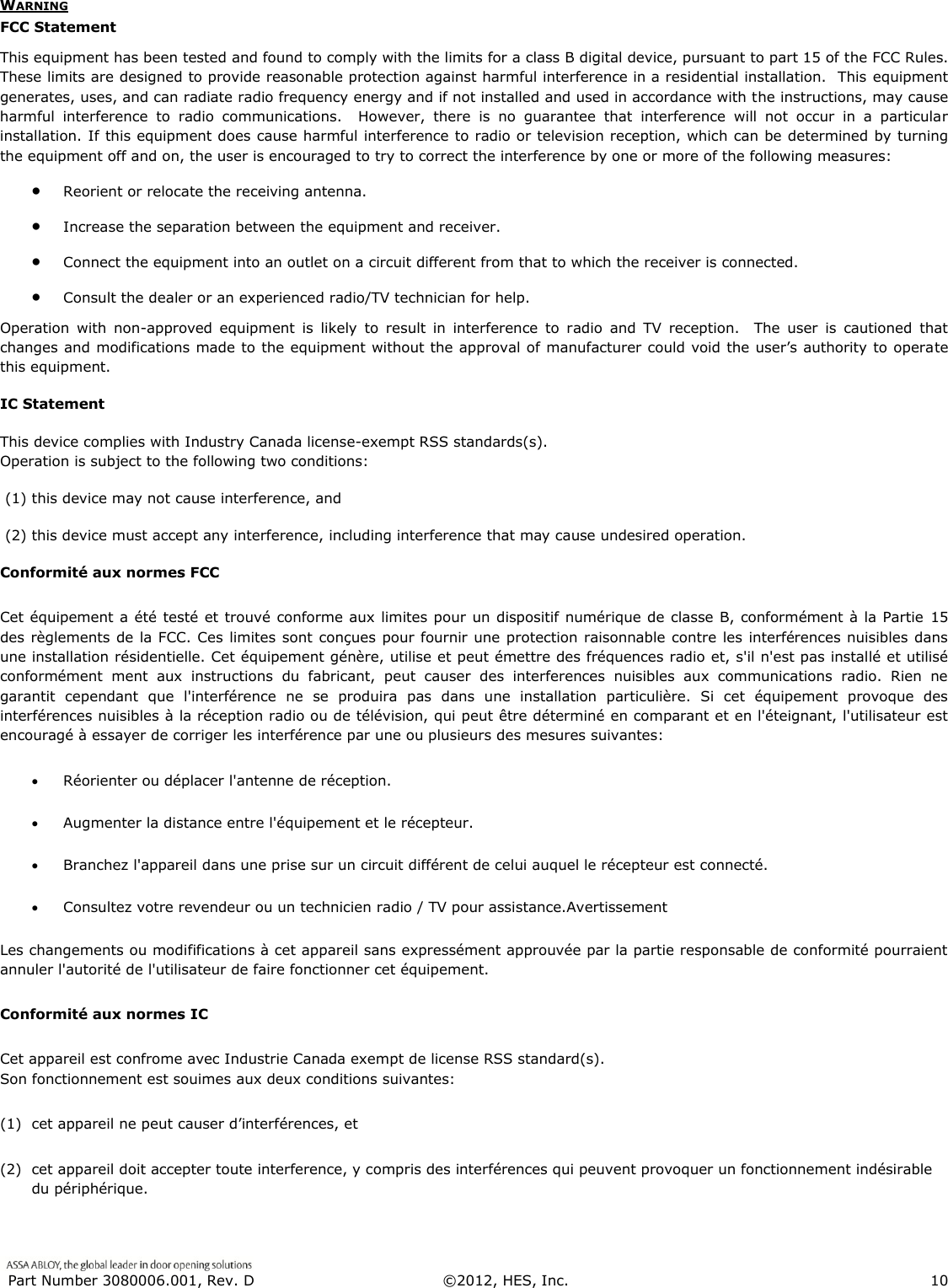  Part Number 3080006.001, Rev. D  &copy;2012, HES, Inc.                      10   WARNING FCC Statement This equipment has been tested and found to comply with the limits for a class B digital device, pursuant to part 15 of the FCC Rules.  These limits are designed to provide reasonable protection against harmful interference in a residential installation.  This equipment generates, uses, and can radiate radio frequency energy and if not installed and used in accordance with the instructions, may cause harmful  interference  to  radio  communications.    However,  there  is  no  guarantee  that  interference  will  not  occur  in  a  particular installation. If this equipment does cause harmful interference to radio or television reception, which can be determined by turning the equipment off and on, the user is encouraged to try to correct the interference by one or more of the following measures:  Reorient or relocate the receiving antenna.  Increase the separation between the equipment and receiver.  Connect the equipment into an outlet on a circuit different from that to which the receiver is connected.  Consult the dealer or an experienced radio/TV technician for help. Operation  with  non-approved  equipment  is  likely  to  result  in  interference  to  radio  and  TV  reception.    The  user  is  cautioned  that changes and modifications made to the equipment without the approval of manufacturer could void the user&rsquo;s authority to operate this equipment. IC Statement This device complies with Industry Canada license-exempt RSS standards(s).                                                                              Operation is subject to the following two conditions:   (1) this device may not cause interference, and   (2) this device must accept any interference, including interference that may cause undesired operation. Conformit&eacute; aux normes FCC  Cet &eacute;quipement a &eacute;t&eacute; test&eacute; et trouv&eacute; conforme aux limites pour un dispositif num&eacute;rique de classe B, conform&eacute;ment &agrave; la Partie  15 des r&egrave;glements de la FCC. Ces limites sont con&ccedil;ues pour fournir une protection raisonnable contre les interf&eacute;rences nuisibles dans une installation r&eacute;sidentielle. Cet &eacute;quipement g&eacute;n&egrave;re, utilise et peut &eacute;mettre des fr&eacute;quences radio et, s'il n'est pas install&eacute; et utilis&eacute; conform&eacute;ment  ment  aux  instructions  du  fabricant,  peut  causer  des  interferences  nuisibles  aux  communications  radio.  Rien  ne garantit  cependant  que  l'interf&eacute;rence  ne  se  produira  pas  dans  une  installation  particuli&egrave;re.  Si  cet  &eacute;quipement  provoque  des interf&eacute;rences nuisibles &agrave; la r&eacute;ception radio ou de t&eacute;l&eacute;vision, qui peut &ecirc;tre d&eacute;termin&eacute; en comparant et en l'&eacute;teignant, l'utilisateur est encourag&eacute; &agrave; essayer de corriger les interf&eacute;rence par une ou plusieurs des mesures suivantes:   R&eacute;orienter ou d&eacute;placer l'antenne de r&eacute;ception.  Augmenter la distance entre l'&eacute;quipement et le r&eacute;cepteur.   Branchez l'appareil dans une prise sur un circuit diff&eacute;rent de celui auquel le r&eacute;cepteur est connect&eacute;.   Consultez votre revendeur ou un technicien radio / TV pour assistance.Avertissement  Les changements ou modififications &agrave; cet appareil sans express&eacute;ment approuv&eacute;e par la partie responsable de conformit&eacute; pourraient annuler l'autorit&eacute; de l'utilisateur de faire fonctionner cet &eacute;quipement. Conformit&eacute; aux normes IC Cet appareil est confrome avec Industrie Canada exempt de license RSS standard(s).                                                                  Son fonctionnement est souimes aux deux conditions suivantes: (1) cet appareil ne peut causer d&rsquo;interf&eacute;rences, et (2) cet appareil doit accepter toute interference, y compris des interf&eacute;rences qui peuvent provoquer un fonctionnement ind&eacute;sirable du p&eacute;riph&eacute;rique. 