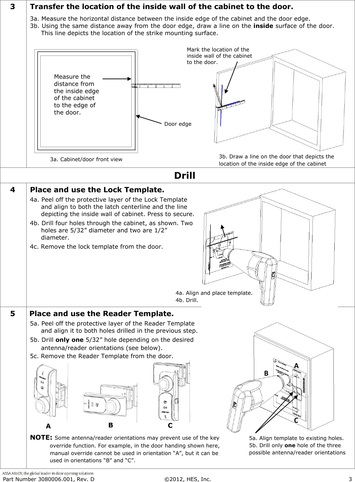  Part Number 3080006.001, Rev. D  &copy;2012, HES, Inc.                      3   3 Transfer the location of the inside wall of the cabinet to the door. 3a. Measure the horizontal distance between the inside edge of the cabinet and the door edge.  3b. Using the same distance away from the door edge, draw a line on the inside surface of the door.  This line depicts the location of the strike mounting surface.   Drill 4 Place and use the Lock Template. 4a. Peel off the protective layer of the Lock Template and align to both the latch centerline and the line depicting the inside wall of cabinet. Press to secure. 4b. Drill four holes through the cabinet, as shown. Two holes are 5/32&rdquo; diameter and two are 1/2&rdquo; diameter.  4c. Remove the lock template from the door. 5 Place and use the Reader Template. 5a. Peel off the protective layer of the Reader Template and align it to both holes drilled in the previous step.  5b. Drill only one 5/32&rdquo; hole depending on the desired antenna/reader orientations (see below).  5c. Remove the Reader Template from the door.      NOTE: Some antenna/reader orientations may prevent use of the key override function. For example, in the door handing shown here, manual override cannot be used in orientation &ldquo;A&rdquo;, but it can be used in orientations &ldquo;B&rdquo; and &ldquo;C&rdquo;.  3a. Cabinet/door front view when 3.b 4a. Align and place template. 4b. Drill. 5a. Align template to existing holes.            5b. Drill only one hole of the three possible antenna/reader orientations A when B when C when Door edge  Measure the distance from the inside edge of the cabinet to the edge of the door. 3b. Draw a line on the door that depicts the location of the inside edge of the cabinet when Mark the location of the inside wall of the cabinet to the door.  A when B when C when 