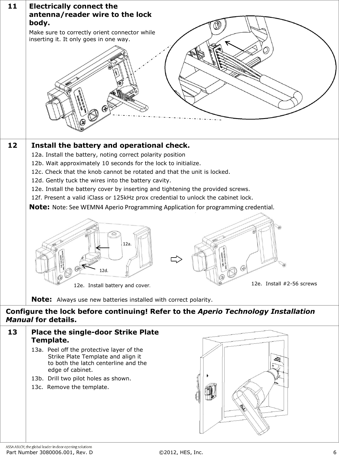  Part Number 3080006.001, Rev. D  &copy;2012, HES, Inc.                      6   11 Electrically connect the antenna/reader wire to the lock body. Make sure to correctly orient connector while inserting it. It only goes in one way.       12  Install the battery and operational check. 12a. Install the battery, noting correct polarity position 12b. Wait approximately 10 seconds for the lock to initialize. 12c. Check that the knob cannot be rotated and that the unit is locked. 12d. Gently tuck the wires into the battery cavity. 12e. Install the battery cover by inserting and tightening the provided screws. 12f. Present a valid iClass or 125kHz prox credential to unlock the cabinet lock. Note: Note: See WEMN4 Aperio Programming Application for programming credential.        Note:  Always use new batteries installed with correct polarity.      Configure the lock before continuing! Refer to the Aperio Technology Installation Manual for details. 13 Place the single-door Strike Plate Template. 13a.  Peel off the protective layer of the Strike Plate Template and align it to both the latch centerline and the edge of cabinet. 13b.  Drill two pilot holes as shown.  13c.  Remove the template.  12d. 12a. 12e.  Install battery and cover. 12e.  Install #2-56 screws. 