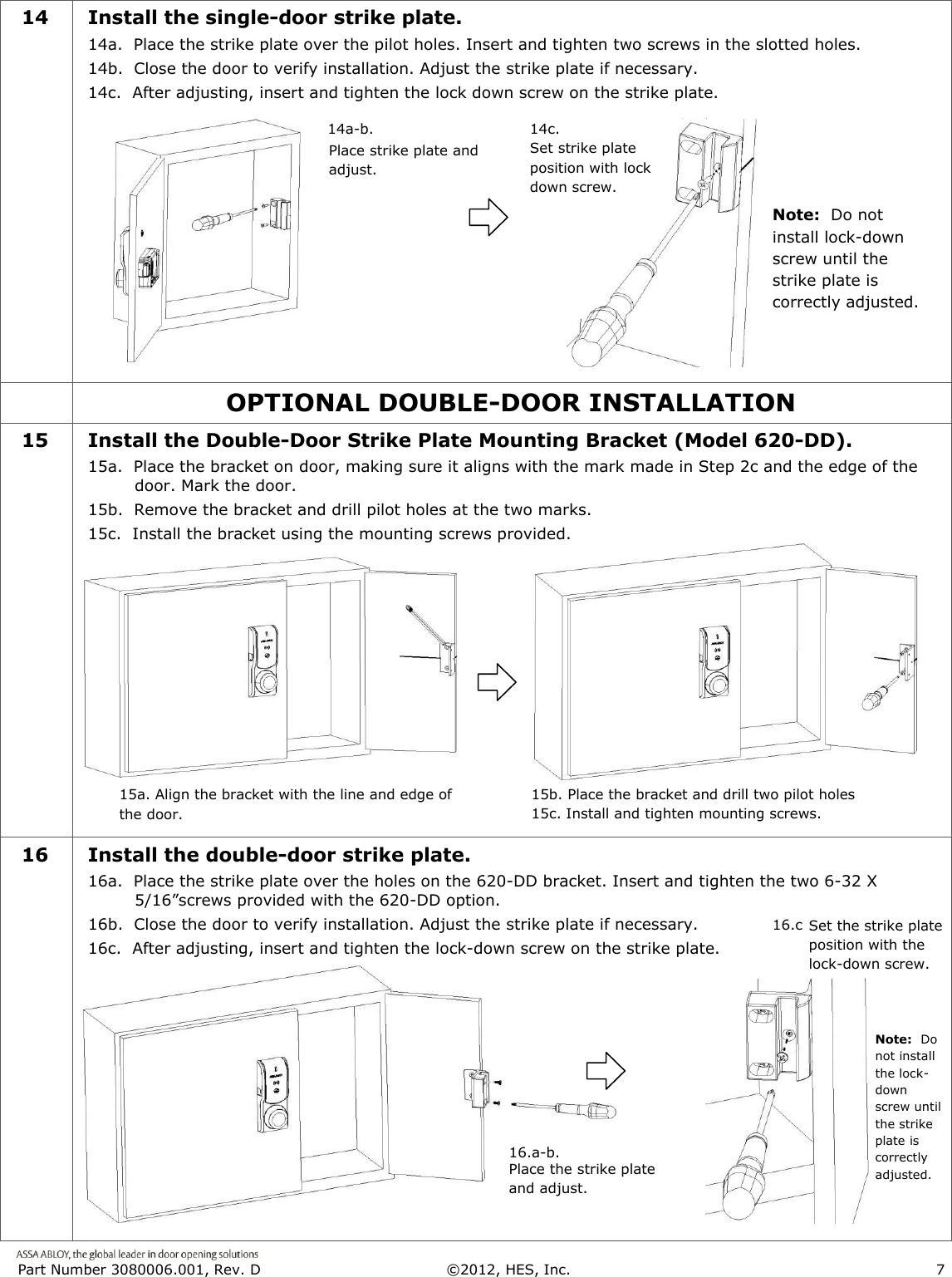  Part Number 3080006.001, Rev. D  &copy;2012, HES, Inc.                      7   14 Install the single-door strike plate. 14a.  Place the strike plate over the pilot holes. Insert and tighten two screws in the slotted holes. 14b.  Close the door to verify installation. Adjust the strike plate if necessary. 14c.  After adjusting, insert and tighten the lock down screw on the strike plate.             OPTIONAL DOUBLE-DOOR INSTALLATION  15 Install the Double-Door Strike Plate Mounting Bracket (Model 620-DD). 15a.  Place the bracket on door, making sure it aligns with the mark made in Step 2c and the edge of the door. Mark the door.  15b.  Remove the bracket and drill pilot holes at the two marks.  15c.  Install the bracket using the mounting screws provided.  16 Install the double-door strike plate. 16a.  Place the strike plate over the holes on the 620-DD bracket. Insert and tighten the two 6-32 X 5/16&rdquo;screws provided with the 620-DD option. 16b.  Close the door to verify installation. Adjust the strike plate if necessary. 16c.  After adjusting, insert and tighten the lock-down screw on the strike plate.  Place strike plate and adjust. 14a-b. 14c.  Set strike plate position with lock down screw.   15a. Align the bracket with the line and edge of the door. Place the bracket and drill two pilot holes 16.a-b. 16.c.  Set the strike plate position with the lock-down screw. Place the strike plate and adjust. Note:  Do not install lock-down screw until the strike plate is correctly adjusted. Note:  Do not install the lock-down screw until the strike plate is correctly adjusted. 15b. Place the bracket and drill two pilot holes 15c. Install and tighten mounting screws. 