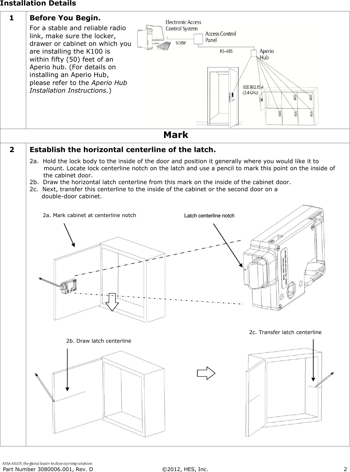  Part Number 3080006.001, Rev. D  &copy;2012, HES, Inc.                      2   Installation Details 1 Before You Begin. For a stable and reliable radio link, make sure the locker, drawer or cabinet on which you are installing the K100 is within fifty (50) feet of an Aperio hub. (For details on installing an Aperio Hub, please refer to the Aperio Hub Installation Instructions.)  Mark 2 Establish the horizontal centerline of the latch. 2a.  Hold the lock body to the inside of the door and position it generally where you would like it to         mount. Locate lock centerline notch on the latch and use a pencil to mark this point on the inside of the cabinet door. 2b.  Draw the horizontal latch centerline from this mark on the inside of the cabinet door.  2c.  Next, transfer this centerline to the inside of the cabinet or the second door on a        double-door cabinet.    2b. Draw latch centerline  2c. Transfer latch centerline  2a. Mark cabinet at centerline notch  Latch centerline notch 