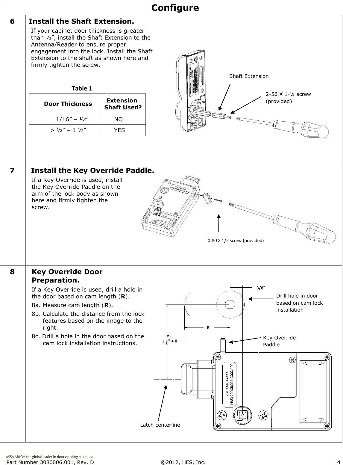  Part Number 3080006.001, Rev. D  &copy;2012, HES, Inc.                      4   Configure 6 Install the Shaft Extension. If your cabinet door thickness is greater than &frac12;&rdquo;, install the Shaft Extension to the Antenna/Reader to ensure proper engagement into the lock. Install the Shaft Extension to the shaft as shown here and firmly tighten the screw.                                 Door Thickness    Extension  Shaft Used?             1/16&rdquo; &ndash; &frac12;&rdquo;       NO          > &frac12;&rdquo; &ndash; 1 &frac12;&rdquo;       YES    7 Install the Key Override Paddle. If a Key Override is used, install the Key Override Paddle on the arm of the lock body as shown here and firmly tighten the screw.  8 Key Override Door Preparation. If a Key Override is used, drill a hole in the door based on cam length (R).  8a. Measure cam length (R). 8b. Calculate the distance from the lock     features based on the image to the  right. 8c. Drill a hole in the door based on the   cam lock installation instructions.  Shaft Extension 2-56 X 1-&frac14; screw (provided) 0-80 X 1/2 screw (provided) Table 1 Latch centerline Drill hole in door based on cam lock installation instructions. = Key Override Paddle 