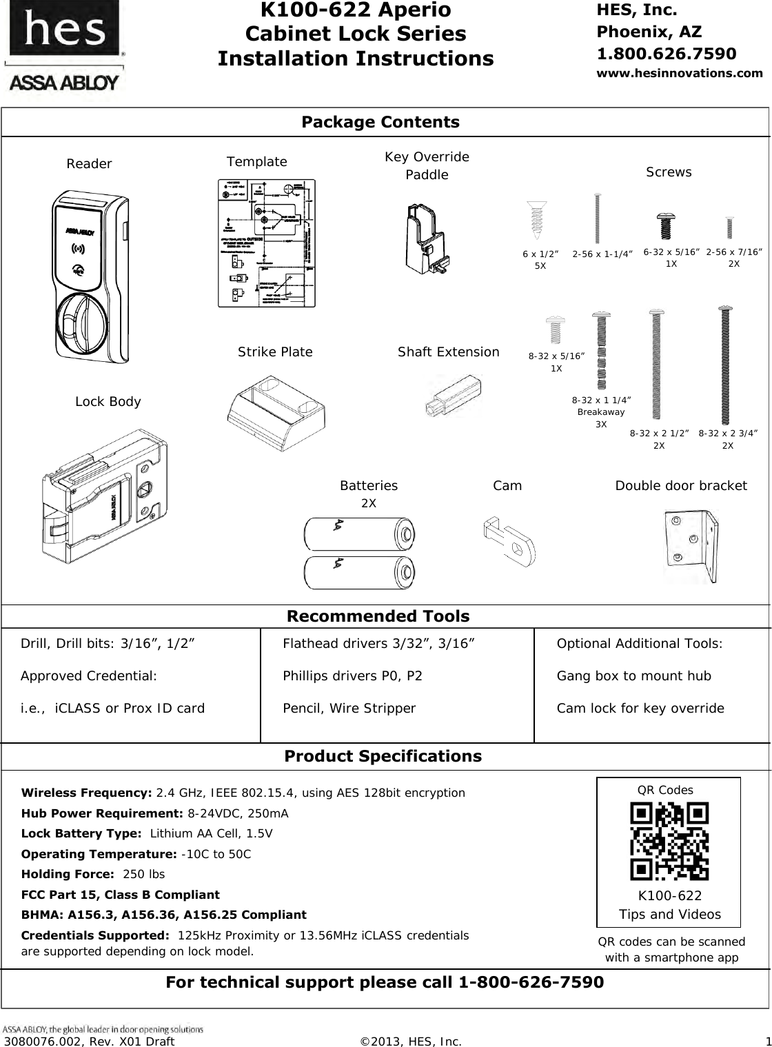  3080076.002, Rev. X01 Draft  &copy;2013, HES, Inc.                      1    K100-622 Aperio Cabinet Lock Series Installation Instructions HES, Inc. Phoenix, AZ 1.800.626.7590 www.hesinnovations.com                                                                                                                                                                            Package Contents  Recommended Tools  Optional Additional Tools: Gang box to mount hub Cam lock for key override   Drill, Drill bits: 3/16&rdquo;, 1/2&rdquo; Approved Credential: i.e.,  iCLASS or Prox ID card   Flathead drivers 3/32&rdquo;, 3/16&rdquo; Phillips drivers P0, P2 Pencil, Wire Stripper   Wireless Frequency: 2.4 GHz, IEEE 802.15.4, using AES 128bit encryption Hub Power Requirement: 8-24VDC, 250mA Lock Battery Type:  Lithium AA Cell, 1.5V  Operating Temperature: -10C to 50C Holding Force:  250 lbs  FCC Part 15, Class B Compliant BHMA: A156.3, A156.36, A156.25 Compliant Credentials Supported:  125kHz Proximity or 13.56MHz iCLASS credentials are supported depending on lock model.   Product Specifications For technical support please call 1-800-626-7590 QR codes can be scanned with a smartphone app  K100-622 Tips and Videos  QR Codes  Strike Plate Shaft Extension 2-56 x 1-1/4&rdquo; Batteries 2X Double door bracket Lock Body     8-32 x 1 1/4&rdquo; Breakaway 3X 8-32 x 2 1/2&rdquo; 2X 8-32 x 2 3/4&rdquo; 2X 6-32 x 5/16&rdquo; 1X 6 x 1/2&rdquo; 5X 2-56 x 7/16&rdquo; 2X Cam Key Override Paddle Template Screws Reader 8-32 x 5/16&rdquo; 1X 