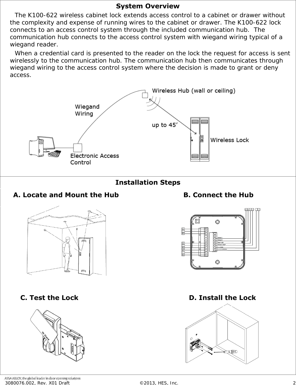 3080076.002, Rev. X01 Draft  &copy;2013, HES, Inc.                      2    System Overview The K100-622 wireless cabinet lock extends access control to a cabinet or drawer without the complexity and expense of running wires to the cabinet or drawer. The K100-622 lock connects to an access control system through the included communication hub.  The communication hub connects to the access control system with wiegand wiring typical of a wiegand reader.  When a credential card is presented to the reader on the lock the request for access is sent wirelessly to the communication hub. The communication hub then communicates through wiegand wiring to the access control system where the decision is made to grant or deny access.              Installation Steps                                                                                                                                                        C. Test the Lock A. Locate and Mount the Hub B. Connect the Hub D. Install the Lock 