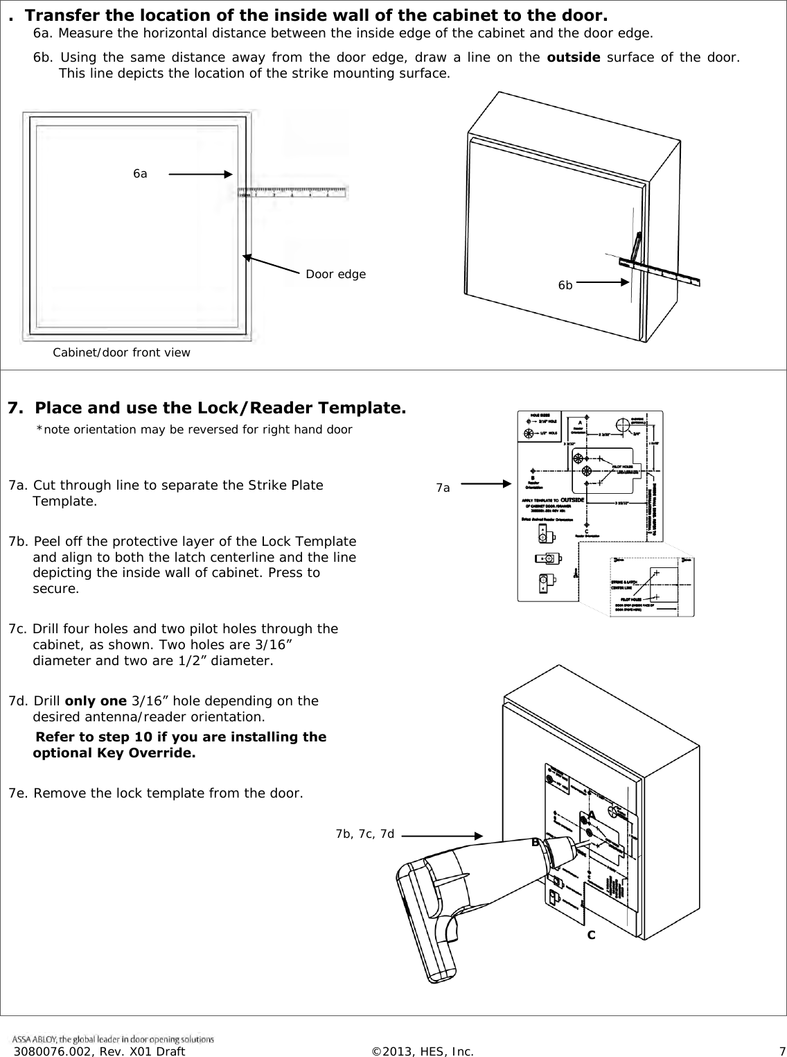  3080076.002, Rev. X01 Draft  &copy;2013, HES, Inc.                      7   .  Transfer the location of the inside wall of the cabinet to the door. 6a. Measure the horizontal distance between the inside edge of the cabinet and the door edge.  6b. Using the same distance away from the door edge, draw a line on the outside  surface of the door.   This line depicts the location of the strike mounting surface.    7.  Place and use the Lock/Reader Template.        *note orientation may be reversed for right hand door   7a. Cut through line to separate the Strike Plate Template.  7b. Peel off the protective layer of the Lock Template and align to both the latch centerline and the line depicting the inside wall of cabinet. Press to secure.  7c. Drill four holes and two pilot holes through the cabinet, as shown. Two holes are 3/16&rdquo; diameter and two are 1/2&rdquo; diameter.   7d. Drill only one 3/16&rdquo; hole depending on the desired antenna/reader orientation.       Refer to step 10 if you are installing the optional Key Override.  7e. Remove the lock template from the door.  Cabinet/door front view when Door edge  6a 6b  7a  7b, 7c, 7d  A  B  C 