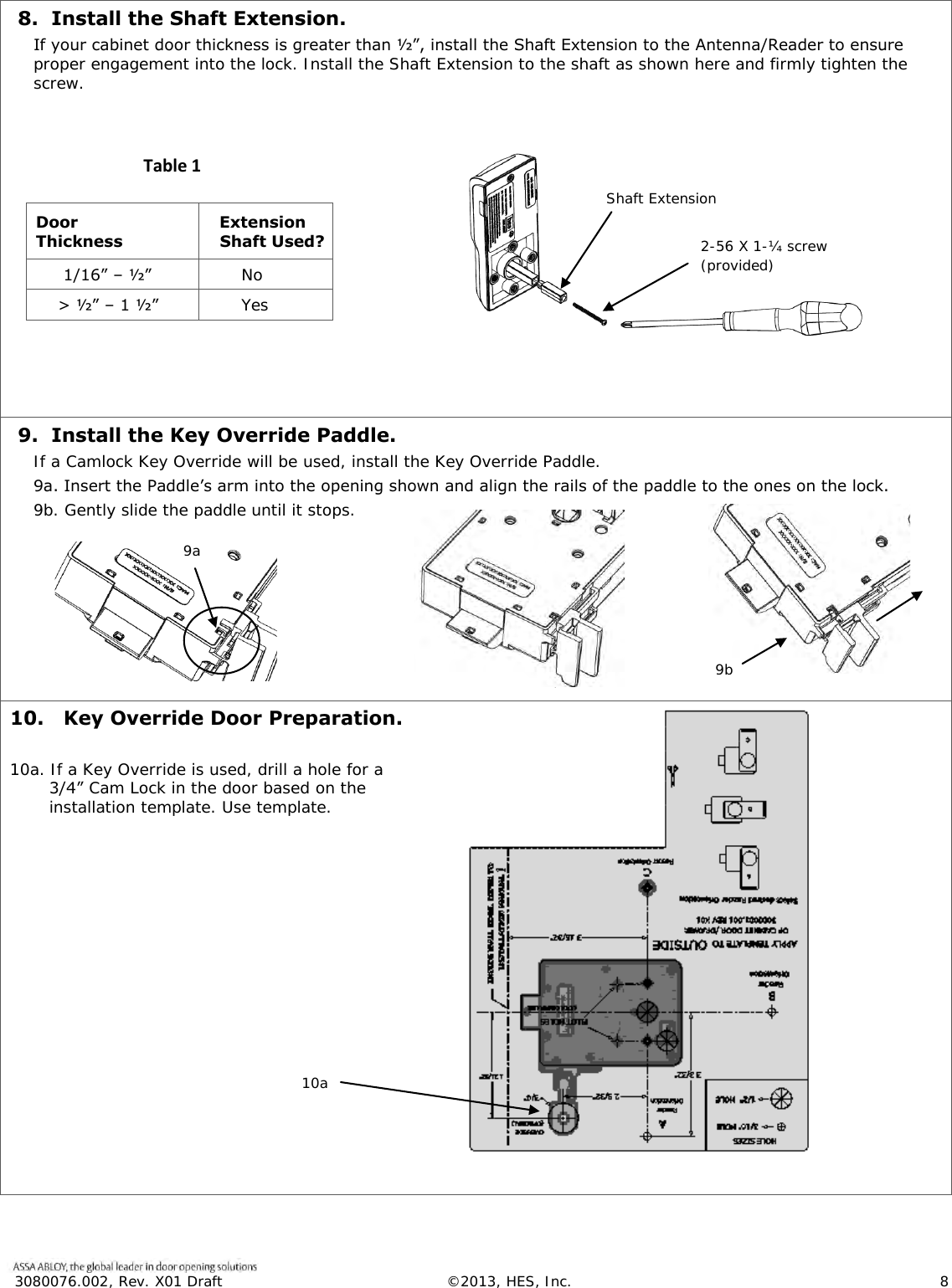  3080076.002, Rev. X01 Draft  &copy;2013, HES, Inc.                      8   8.  Install the Shaft Extension. If your cabinet door thickness is greater than &frac12;&rdquo;, install the Shaft Extension to the Antenna/Reader to ensure proper engagement into the lock. Install the Shaft Extension to the shaft as shown here and firmly tighten the screw.                           Door Thickness   Extension  Shaft Used?      1/16&rdquo; &ndash; &frac12;&rdquo;       No     > &frac12;&rdquo; &ndash; 1 &frac12;&rdquo;       Yes    9.  Install the Key Override Paddle. If a Camlock Key Override will be used, install the Key Override Paddle. 9a. Insert the Paddle&rsquo;s arm into the opening shown and align the rails of the paddle to the ones on the lock.  9b. Gently slide the paddle until it stops.   10.   Key Override Door Preparation.  10a. If a Key Override is used, drill a hole for a 3/4&rdquo; Cam Lock in the door based on the installation template. Use template.   Shaft Extension 2-56 X 1-&frac14; screw (provided) Table 1     9a 9b 10a 