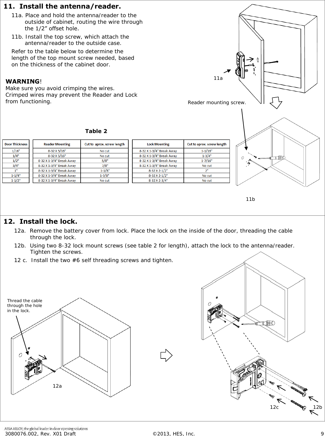  3080076.002, Rev. X01 Draft  &copy;2013, HES, Inc.                      9   11.  Install the antenna/reader. 11a. Place and hold the antenna/reader to the outside of cabinet, routing the wire through the 1/2&rdquo; offset hole.  11b. Install the top screw, which attach the antenna/reader to the outside case. Refer to the table below to determine the length of the top mount screw needed, based on the thickness of the cabinet door.  WARNING!  Make sure you avoid crimping the wires. Crimped wires may prevent the Reader and Lock from functioning.         .   12.  Install the lock. 12a.  Remove the battery cover from lock. Place the lock on the inside of the door, threading the cable through the lock. 12b.  Using two 8-32 lock mount screws (see table 2 for length), attach the lock to the antenna/reader.  Tighten the screws. 12 c.  Install the two #6 self threading screws and tighten.       Reader mounting screw. 11a 11b Table 2 Thread the cable through the hole in the lock. 12a 12b  12c  