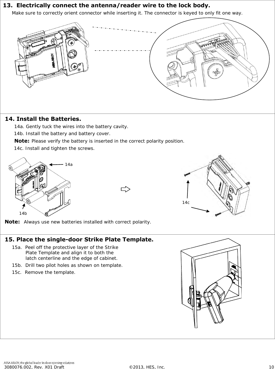 3080076.002, Rev. X01 Draft  &copy;2013, HES, Inc.                      10   13.  Electrically connect the antenna/reader wire to the lock body. Make sure to correctly orient connector while inserting it. The connector is keyed to only fit one way.        14. Install the Batteries. 14a. Gently tuck the wires into the battery cavity.  14b. Install the battery and battery cover.   Note: Please verify the battery is inserted in the correct polarity position.  14c. Install and tighten the screws.         Note:  Always use new batteries installed with correct polarity.   15. Place the single-door Strike Plate Template. 15a.  Peel off the protective layer of the Strike Plate Template and align it to both the latch centerline and the edge of cabinet. 15b.  Drill two pilot holes as shown on template.  15c.  Remove the template.     14a 14b 14c   