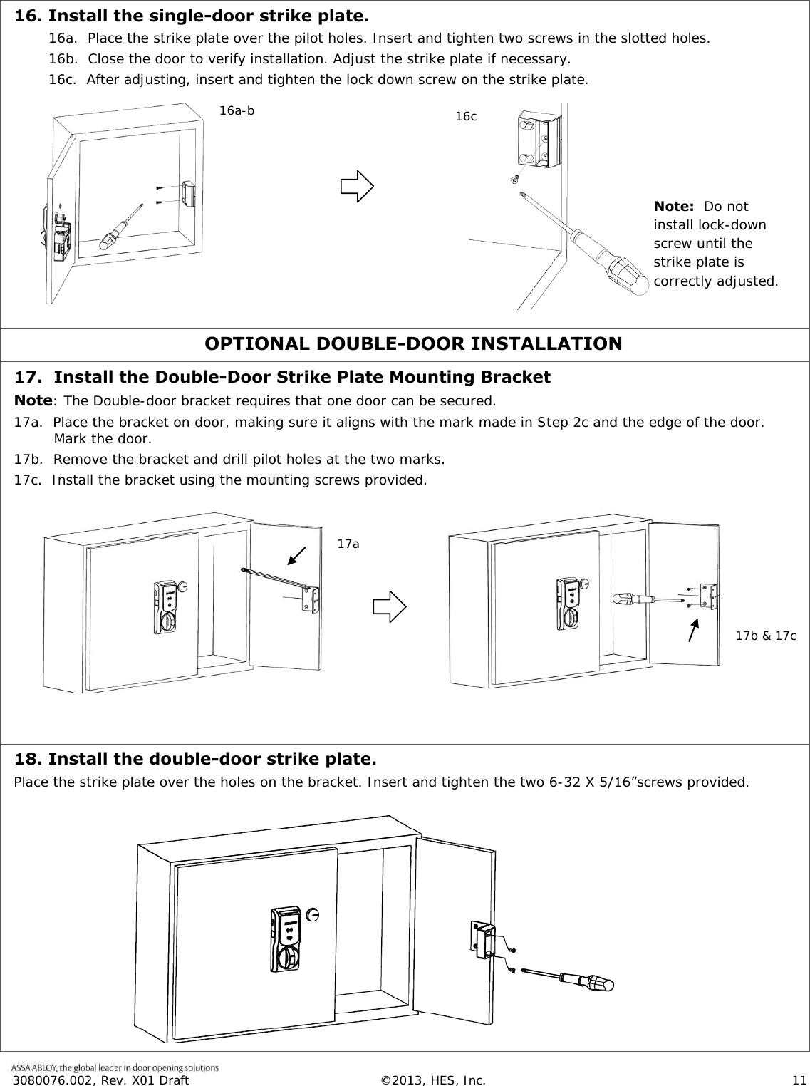  3080076.002, Rev. X01 Draft  &copy;2013, HES, Inc.                      11   16. Install the single-door strike plate. 16a.  Place the strike plate over the pilot holes. Insert and tighten two screws in the slotted holes. 16b.  Close the door to verify installation. Adjust the strike plate if necessary. 16c.  After adjusting, insert and tighten the lock down screw on the strike plate.           OPTIONAL DOUBLE-DOOR INSTALLATION 17.  Install the Double-Door Strike Plate Mounting Bracket Note: The Double-door bracket requires that one door can be secured. 17a.  Place the bracket on door, making sure it aligns with the mark made in Step 2c and the edge of the door.  Mark the door.  17b.  Remove the bracket and drill pilot holes at the two marks.  17c.  Install the bracket using the mounting screws provided.             18. Install the double-door strike plate. Place the strike plate over the holes on the bracket. Insert and tighten the two 6-32 X 5/16&rdquo;screws provided.    16a-b 16c.     Note:  Do not install lock-down screw until the strike plate is correctly adjusted. 17a   17b &amp; 17c     