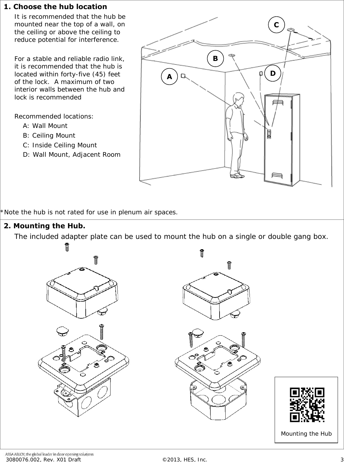  3080076.002, Rev. X01 Draft  &copy;2013, HES, Inc.                      3   1. Choose the hub location It is recommended that the hub be mounted near the top of a wall, on the ceiling or above the ceiling to reduce potential for interference.  For a stable and reliable radio link, it is recommended that the hub is located within forty-five (45) feet of the lock.  A maximum of two interior walls between the hub and lock is recommended  Recommended locations: A: Wall Mount B: Ceiling Mount C: Inside Ceiling Mount D: Wall Mount, Adjacent Room       *Note the hub is not rated for use in plenum air spaces. 2. Mounting the Hub. The included adapter plate can be used to mount the hub on a single or double gang box.                     A B C D Mounting the Hub  