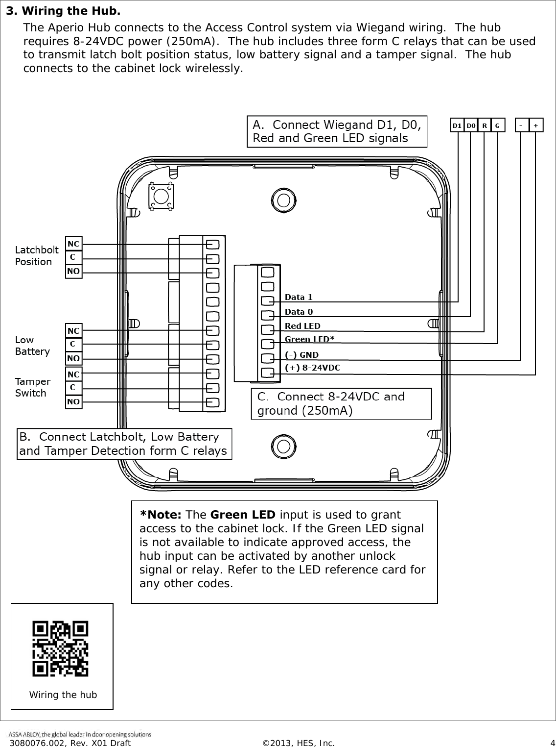  3080076.002, Rev. X01 Draft  &copy;2013, HES, Inc.                      4   3. Wiring the Hub. The Aperio Hub connects to the Access Control system via Wiegand wiring.  The hub requires 8-24VDC power (250mA).  The hub includes three form C relays that can be used to transmit latch bolt position status, low battery signal and a tamper signal.  The hub connects to the cabinet lock wirelessly.                                                                                 *Note: The Green LED input is used to grant access to the cabinet lock. If the Green LED signal is not available to indicate approved access, the hub input can be activated by another unlock signal or relay. Refer to the LED reference card for any other codes.  Wiring the hub  