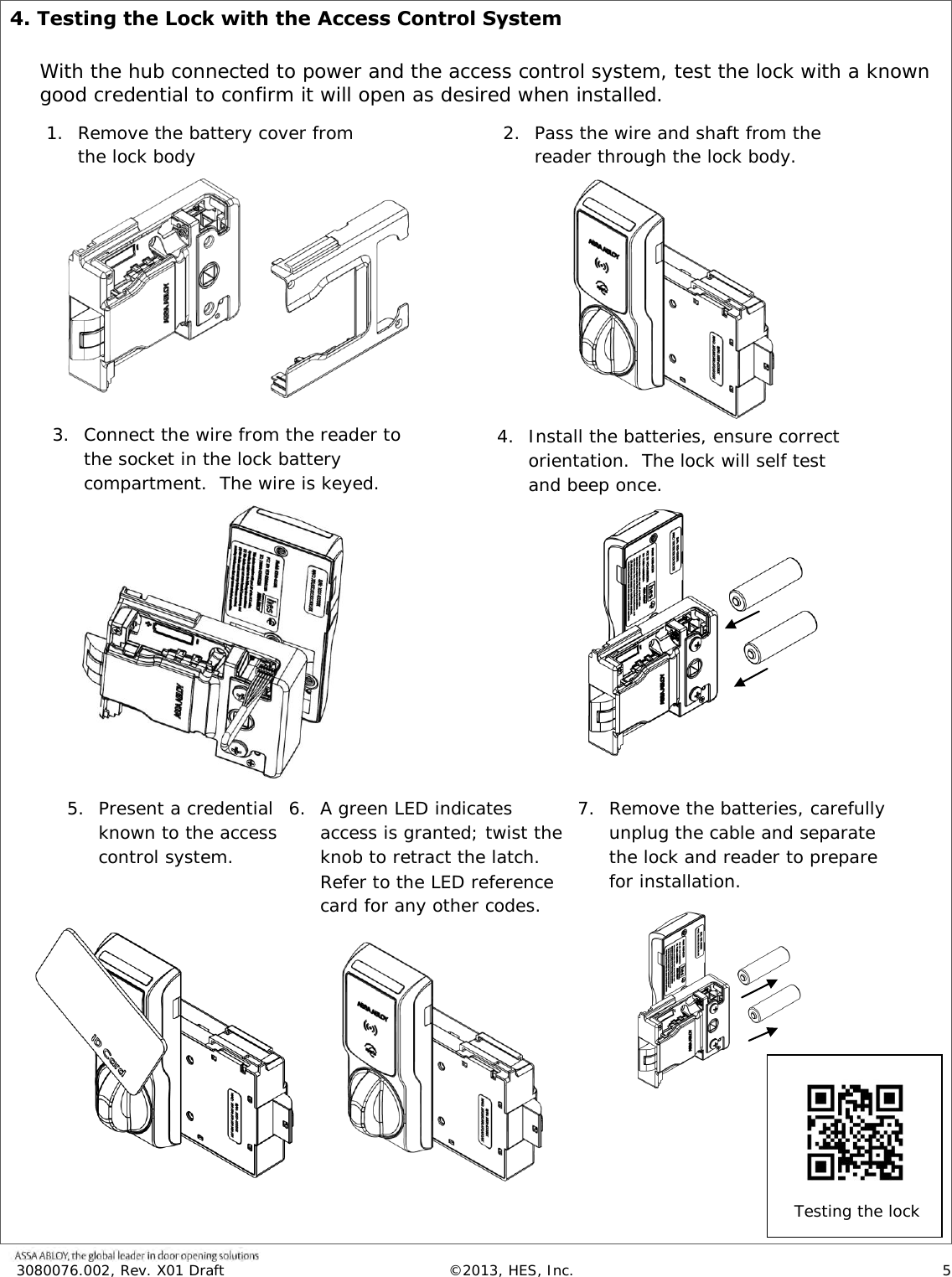  3080076.002, Rev. X01 Draft  &copy;2013, HES, Inc.                      5   4. Testing the Lock with the Access Control System  With the hub connected to power and the access control system, test the lock with a known good credential to confirm it will open as desired when installed.                                                                                                                 1. Remove the battery cover from the lock body  2. Pass the wire and shaft from the reader through the lock body. 3. Connect the wire from the reader to the socket in the lock battery compartment.  The wire is keyed. 4. Install the batteries, ensure correct orientation.  The lock will self test and beep once. 5. Present a credential known to the access control system. 6. A green LED indicates access is granted; twist the knob to retract the latch.  Refer to the LED reference card for any other codes. 7. Remove the batteries, carefully unplug the cable and separate the lock and reader to prepare for installation. Testing the lock     