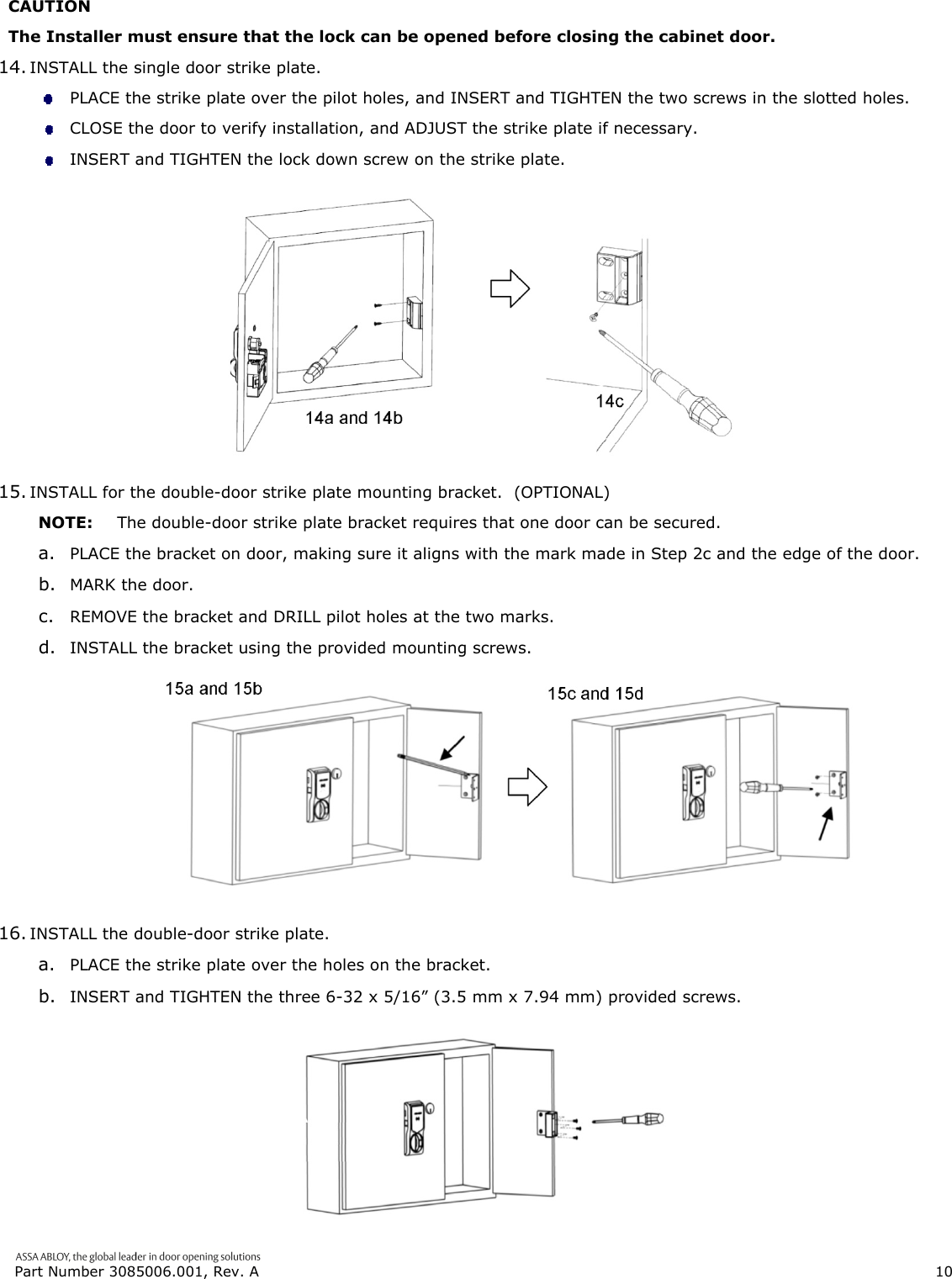  Part Number 3085006.001, Rev. A                        10   CAUTION The Installer must ensure that the lock can be opened before closing the cabinet door. 14. INSTALL the single door strike plate.  PLACE the strike plate over the pilot holes, and INSERT and TIGHTEN the two screws in the slotted holes.  CLOSE the door to verify installation, and ADJUST the strike plate if necessary.  INSERT and TIGHTEN the lock down screw on the strike plate.  15. INSTALL for the double-door strike plate mounting bracket.  (OPTIONAL) NOTE:  The double-door strike plate bracket requires that one door can be secured. a. PLACE the bracket on door, making sure it aligns with the mark made in Step 2c and the edge of the door. b. MARK the door. c. REMOVE the bracket and DRILL pilot holes at the two marks. d. INSTALL the bracket using the provided mounting screws.  16. INSTALL the double-door strike plate. a. PLACE the strike plate over the holes on the bracket. b. INSERT and TIGHTEN the three 6-32 x 5/16&rdquo; (3.5 mm x 7.94 mm) provided screws.  