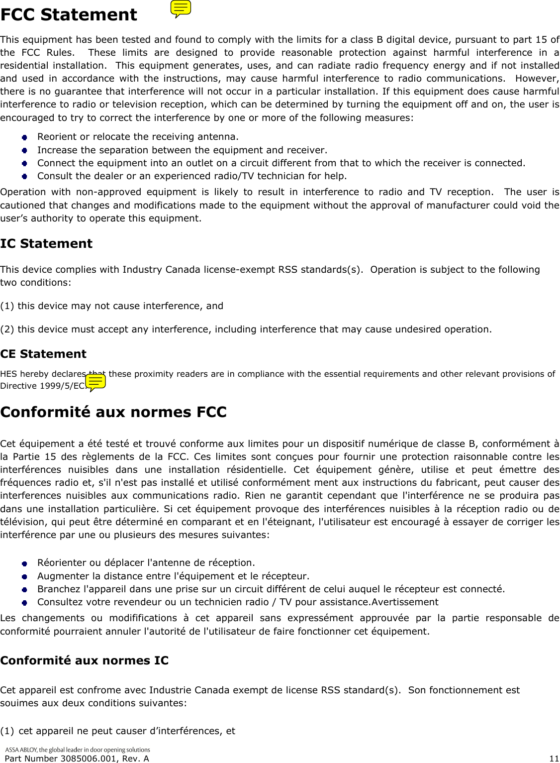  Part Number 3085006.001, Rev. A                        11   FCC Statement This equipment has been tested and found to comply with the limits for a class B digital device, pursuant to part 15 of the FCC Rules.  These limits are designed to provide reasonable protection against harmful interference in a residential installation.  This equipment generates, uses, and can radiate radio frequency energy and if not installed and used in accordance with the instructions, may cause harmful interference to radio communications.  However, there is no guarantee that interference will not occur in a particular installation. If this equipment does cause harmful interference to radio or television reception, which can be determined by turning the equipment off and on, the user is encouraged to try to correct the interference by one or more of the following measures:  Reorient or relocate the receiving antenna.  Increase the separation between the equipment and receiver.  Connect the equipment into an outlet on a circuit different from that to which the receiver is connected.  Consult the dealer or an experienced radio/TV technician for help. Operation with non-approved equipment is likely to result in interference to radio and TV reception.  The user is cautioned that changes and modifications made to the equipment without the approval of manufacturer could void the user&rsquo;s authority to operate this equipment. IC Statement This device complies with Industry Canada license-exempt RSS standards(s).  Operation is subject to the following two conditions:  (1) this device may not cause interference, and  (2) this device must accept any interference, including interference that may cause undesired operation. CE Statement HES hereby declares that these proximity readers are in compliance with the essential requirements and other relevant provisions of Directive 1999/5/EC. Conformit&eacute; aux normes FCC  Cet &eacute;quipement a &eacute;t&eacute; test&eacute; et trouv&eacute; conforme aux limites pour un dispositif num&eacute;rique de classe B, conform&eacute;ment &agrave; la Partie 15 des r&egrave;glements de la FCC. Ces limites sont con&ccedil;ues pour fournir une protection raisonnable contre les interf&eacute;rences nuisibles dans une installation r&eacute;sidentielle. Cet &eacute;quipement g&eacute;n&egrave;re, utilise et peut &eacute;mettre des fr&eacute;quences radio et, s'il n'est pas install&eacute; et utilis&eacute; conform&eacute;ment ment aux instructions du fabricant, peut causer des interferences nuisibles aux communications radio. Rien ne garantit cependant que l'interf&eacute;rence ne se produira pas dans une installation particuli&egrave;re. Si cet &eacute;quipement provoque des interf&eacute;rences nuisibles &agrave; la r&eacute;ception radio ou de t&eacute;l&eacute;vision, qui peut &ecirc;tre d&eacute;termin&eacute; en comparant et en l'&eacute;teignant, l'utilisateur est encourag&eacute; &agrave; essayer de corriger les interf&eacute;rence par une ou plusieurs des mesures suivantes:   R&eacute;orienter ou d&eacute;placer l'antenne de r&eacute;ception.  Augmenter la distance entre l'&eacute;quipement et le r&eacute;cepteur.   Branchez l'appareil dans une prise sur un circuit diff&eacute;rent de celui auquel le r&eacute;cepteur est connect&eacute;.   Consultez votre revendeur ou un technicien radio / TV pour assistance.Avertissement  Les changements ou modififications &agrave; cet appareil sans express&eacute;ment approuv&eacute;e par la partie responsable de conformit&eacute; pourraient annuler l'autorit&eacute; de l'utilisateur de faire fonctionner cet &eacute;quipement. Conformit&eacute; aux normes IC Cet appareil est confrome avec Industrie Canada exempt de license RSS standard(s).  Son fonctionnement est souimes aux deux conditions suivantes: (1) cet appareil ne peut causer d&rsquo;interf&eacute;rences, et 