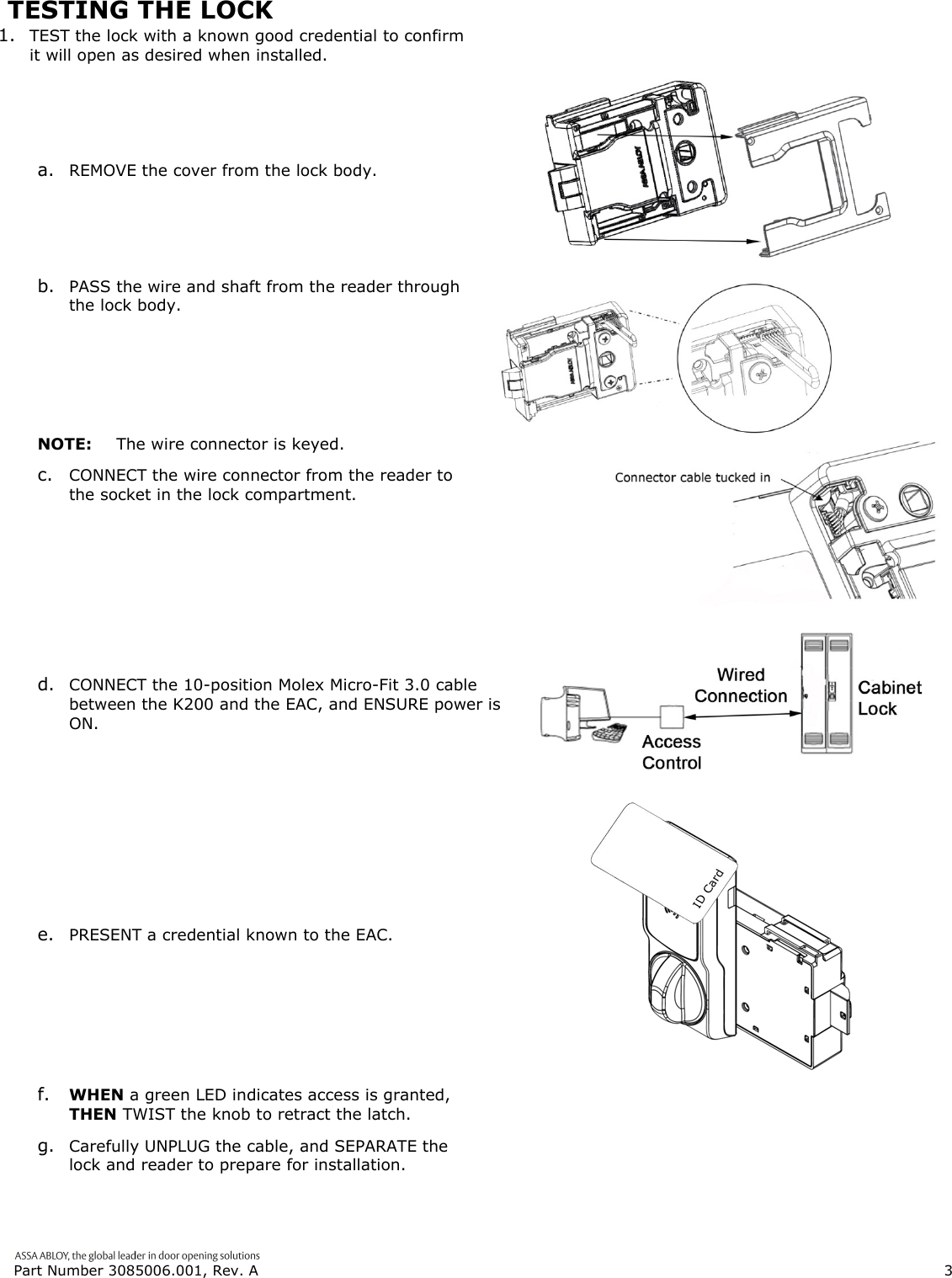  Part Number 3085006.001, Rev. A                        3   TESTING THE LOCK 1. TEST the lock with a known good credential to confirm it will open as desired when installed.  a. REMOVE the cover from the lock body.  b. PASS the wire and shaft from the reader through the lock body. NOTE:  The wire connector is keyed. c. CONNECT the wire connector from the reader to the socket in the lock compartment. d. CONNECT the 10-position Molex Micro-Fit 3.0 cable between the K200 and the EAC, and ENSURE power is ON. e. PRESENT a credential known to the EAC. f. WHEN a green LED indicates access is granted, THEN TWIST the knob to retract the latch. g. Carefully UNPLUG the cable, and SEPARATE the lock and reader to prepare for installation. 