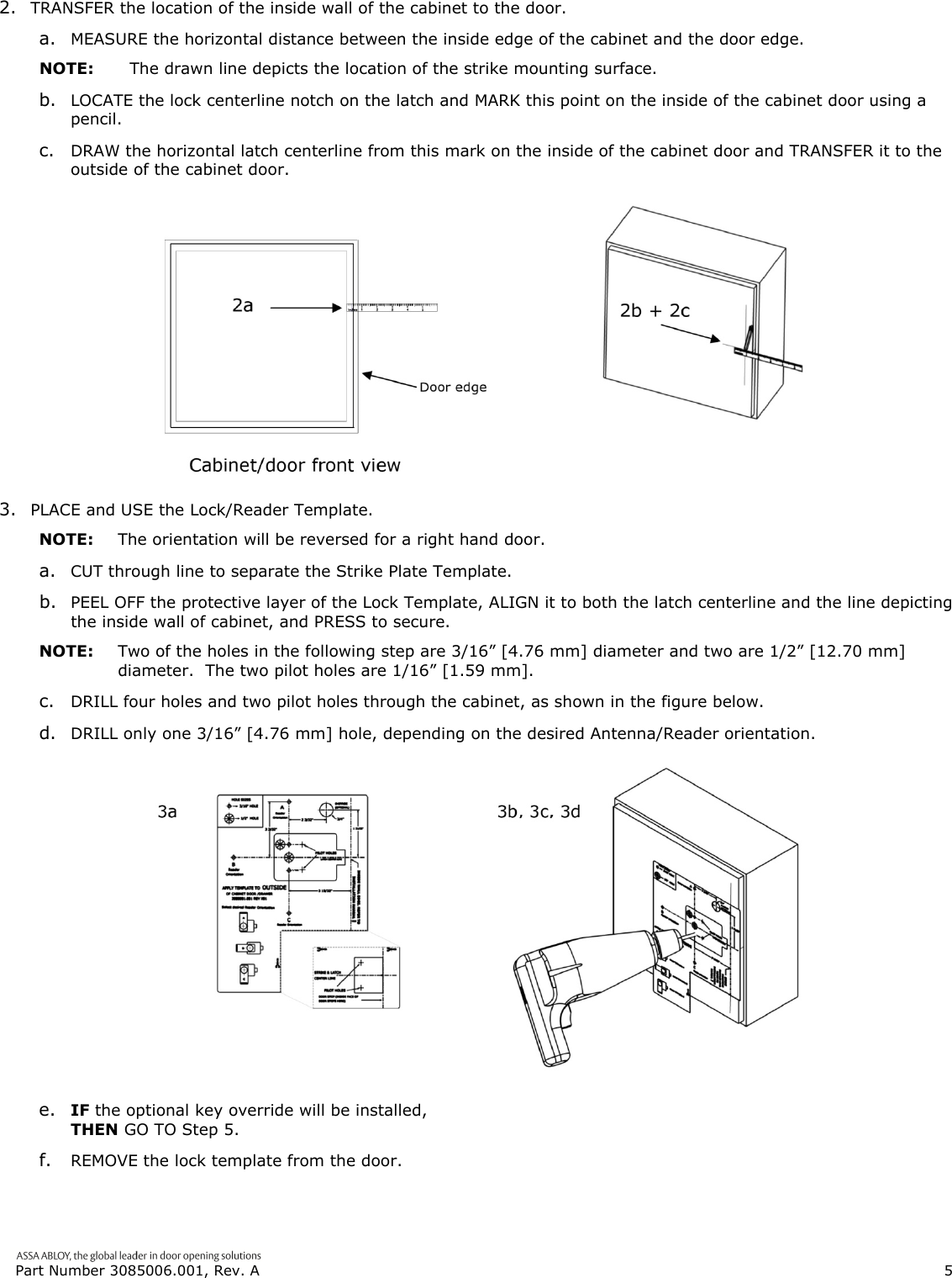  Part Number 3085006.001, Rev. A                        5   2. TRANSFER the location of the inside wall of the cabinet to the door. a. MEASURE the horizontal distance between the inside edge of the cabinet and the door edge. NOTE:  The drawn line depicts the location of the strike mounting surface. b. LOCATE the lock centerline notch on the latch and MARK this point on the inside of the cabinet door using a pencil. c. DRAW the horizontal latch centerline from this mark on the inside of the cabinet door and TRANSFER it to the outside of the cabinet door.  3. PLACE and USE the Lock/Reader Template. NOTE:  The orientation will be reversed for a right hand door. a. CUT through line to separate the Strike Plate Template. b. PEEL OFF the protective layer of the Lock Template, ALIGN it to both the latch centerline and the line depicting the inside wall of cabinet, and PRESS to secure. NOTE:  Two of the holes in the following step are 3/16&rdquo; [4.76 mm] diameter and two are 1/2&rdquo; [12.70 mm] diameter.  The two pilot holes are 1/16&rdquo; [1.59 mm]. c. DRILL four holes and two pilot holes through the cabinet, as shown in the figure below. d. DRILL only one 3/16&rdquo; [4.76 mm] hole, depending on the desired Antenna/Reader orientation.  e. IF the optional key override will be installed, THEN GO TO Step 5. f. REMOVE the lock template from the door. 
