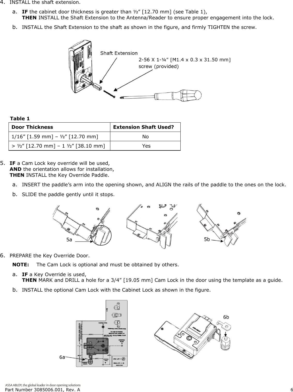  Part Number 3085006.001, Rev. A                        6   4. INSTALL the shaft extension. a. IF the cabinet door thickness is greater than &frac12;&rdquo; [12.70 mm] (see Table 1), THEN INSTALL the Shaft Extension to the Antenna/Reader to ensure proper engagement into the lock. b. INSTALL the Shaft Extension to the shaft as shown in the figure, and firmly TIGHTEN the screw.   Table 1 Door Thickness  Extension Shaft Used? 1/16&rdquo; [1.59 mm] &ndash; &frac12;&rdquo; [12.70 mm]                   No > &frac12;&rdquo; [12.70 mm] &ndash; 1 &frac12;&rdquo; [38.10 mm]                   Yes   5. IF a Cam Lock key override will be used, AND the orientation allows for installation, THEN INSTALL the Key Override Paddle. a. INSERT the paddle&rsquo;s arm into the opening shown, and ALIGN the rails of the paddle to the ones on the lock. b. SLIDE the paddle gently until it stops.  6. PREPARE the Key Override Door. NOTE:  The Cam Lock is optional and must be obtained by others. a. IF a Key Override is used, THEN MARK and DRILL a hole for a 3/4&rdquo; [19.05 mm] Cam Lock in the door using the template as a guide. b. INSTALL the optional Cam Lock with the Cabinet Lock as shown in the figure.  