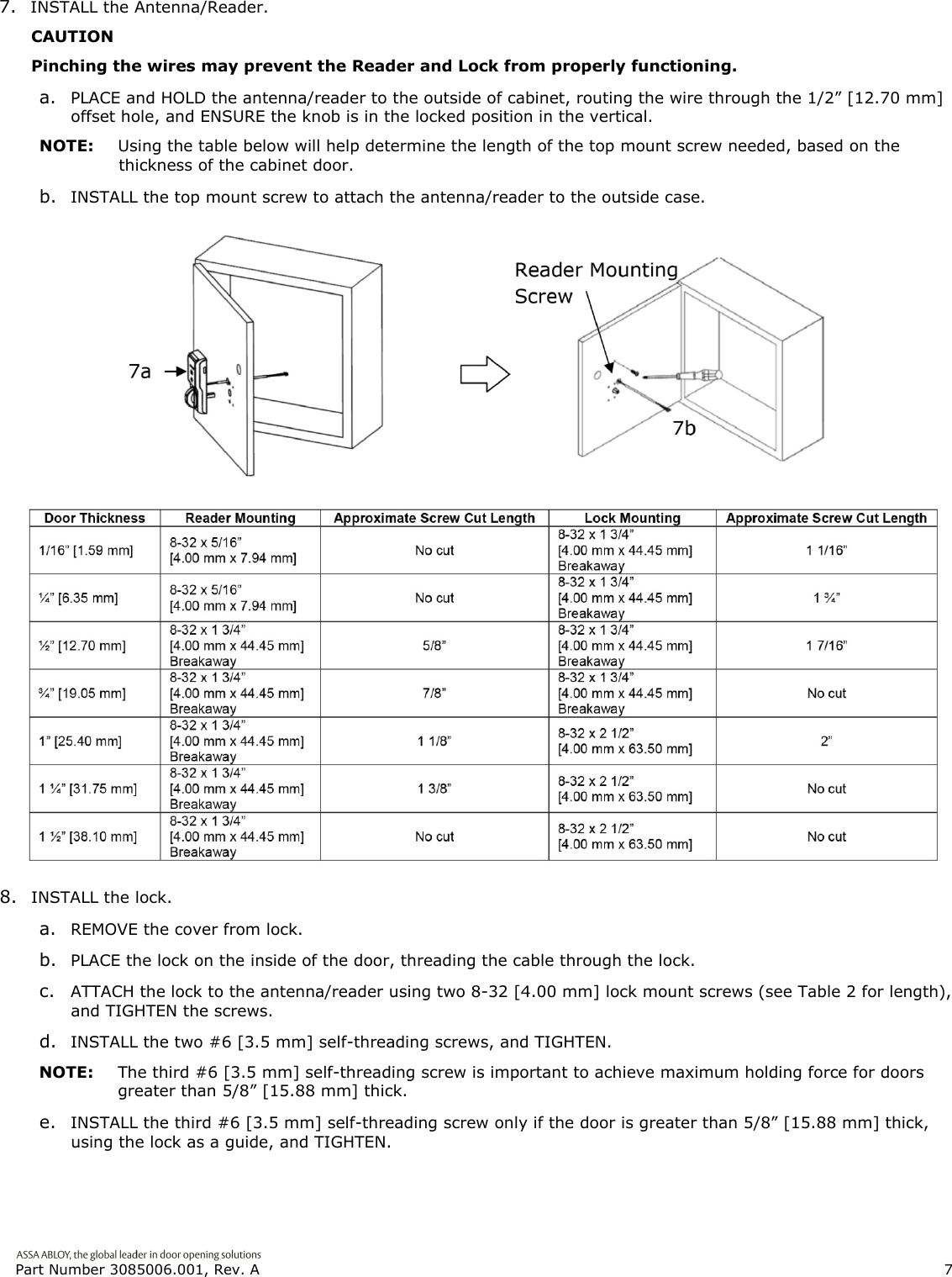  Part Number 3085006.001, Rev. A                        7   7. INSTALL the Antenna/Reader. CAUTION Pinching the wires may prevent the Reader and Lock from properly functioning. a. PLACE and HOLD the antenna/reader to the outside of cabinet, routing the wire through the 1/2&rdquo; [12.70 mm] offset hole, and ENSURE the knob is in the locked position in the vertical. NOTE:  Using the table below will help determine the length of the top mount screw needed, based on the thickness of the cabinet door. b. INSTALL the top mount screw to attach the antenna/reader to the outside case.   8. INSTALL the lock. a. REMOVE the cover from lock. b. PLACE the lock on the inside of the door, threading the cable through the lock. c. ATTACH the lock to the antenna/reader using two 8-32 [4.00 mm] lock mount screws (see Table 2 for length), and TIGHTEN the screws. d. INSTALL the two #6 [3.5 mm] self-threading screws, and TIGHTEN. NOTE:  The third #6 [3.5 mm] self-threading screw is important to achieve maximum holding force for doors greater than 5/8&rdquo; [15.88 mm] thick. e. INSTALL the third #6 [3.5 mm] self-threading screw only if the door is greater than 5/8&rdquo; [15.88 mm] thick, using the lock as a guide, and TIGHTEN. 