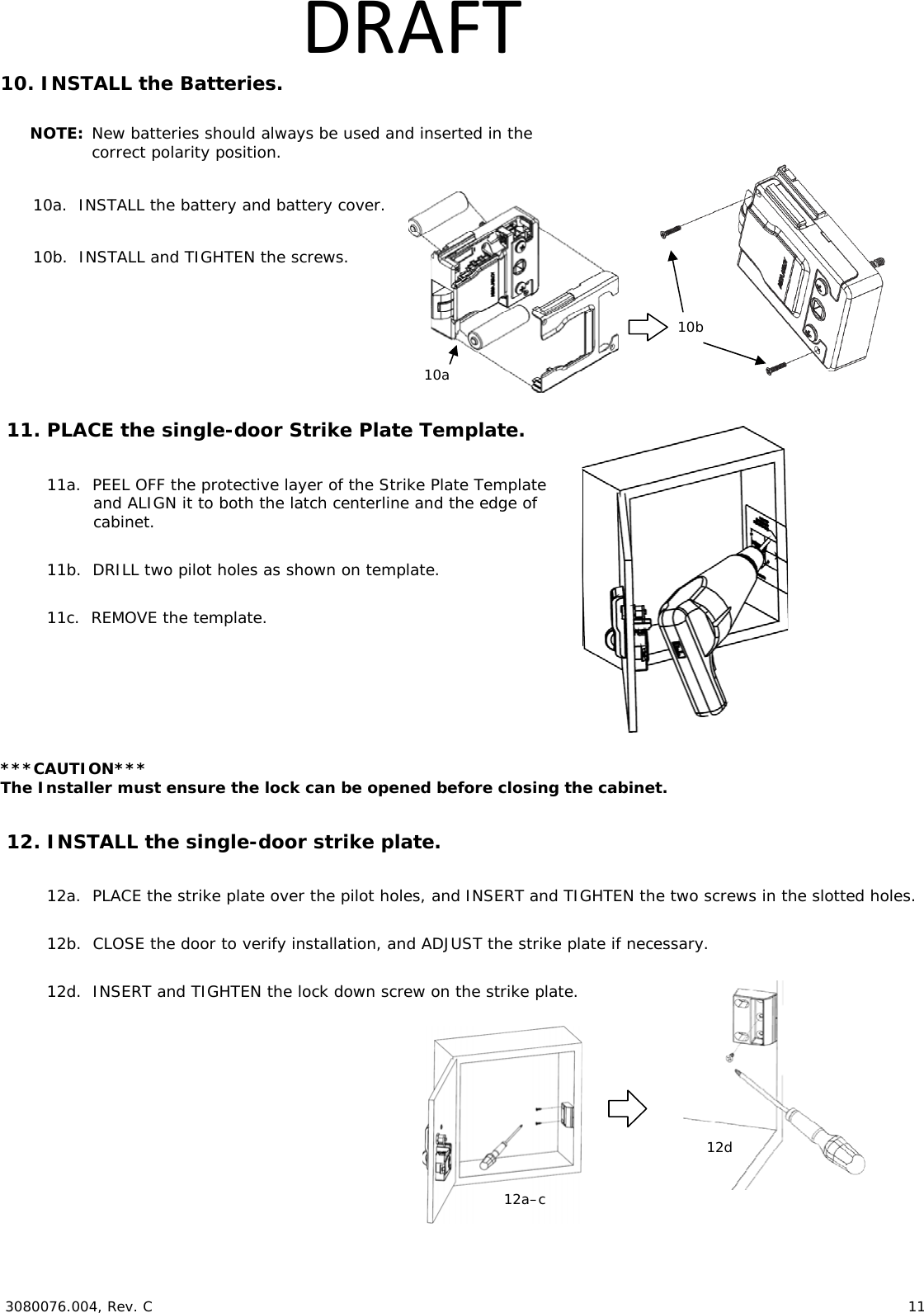  3080076.004, Rev. C 11 DRAFT10. INSTALL the Batteries. NOTE: New batteries should always be used and inserted in the correct polarity position. 10a. INSTALL the battery and battery cover. 10b. INSTALL and TIGHTEN the screws. 11. PLACE the single-door Strike Plate Template. 11a. PEEL OFF the protective layer of the Strike Plate Template and ALIGN it to both the latch centerline and the edge of cabinet. 11b. DRILL two pilot holes as shown on template. 11c. REMOVE the template. ***CAUTION*** The Installer must ensure the lock can be opened before closing the cabinet. 12. INSTALL the single-door strike plate. 12a. PLACE the strike plate over the pilot holes, and INSERT and TIGHTEN the two screws in the slotted holes. 12b. CLOSE the door to verify installation, and ADJUST the strike plate if necessary. 12d. INSERT and TIGHTEN the lock down screw on the strike plate. 10a 10b 12a–c12d
