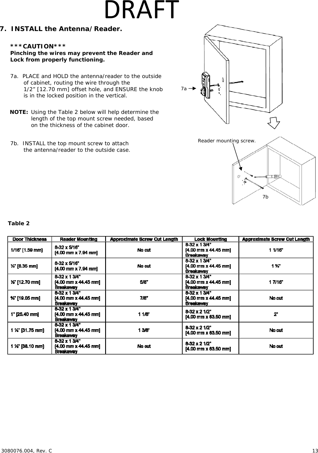  3080076.004, Rev. C                        13   DRAFT7.  INSTALL the Antenna/Reader.  ***CAUTION*** Pinching the wires may prevent the Reader and  Lock from properly functioning.  7a.  PLACE and HOLD the antenna/reader to the outside of cabinet, routing the wire through the 1/2&rdquo; [12.70 mm] offset hole, and ENSURE the knob is in the locked position in the vertical.  NOTE: Using the Table 2 below will help determine the length of the top mount screw needed, based on the thickness of the cabinet door.  7b.  INSTALL the top mount screw to attach  the antenna/reader to the outside case.        Reader mounting screw. 7a 7b Table 2 