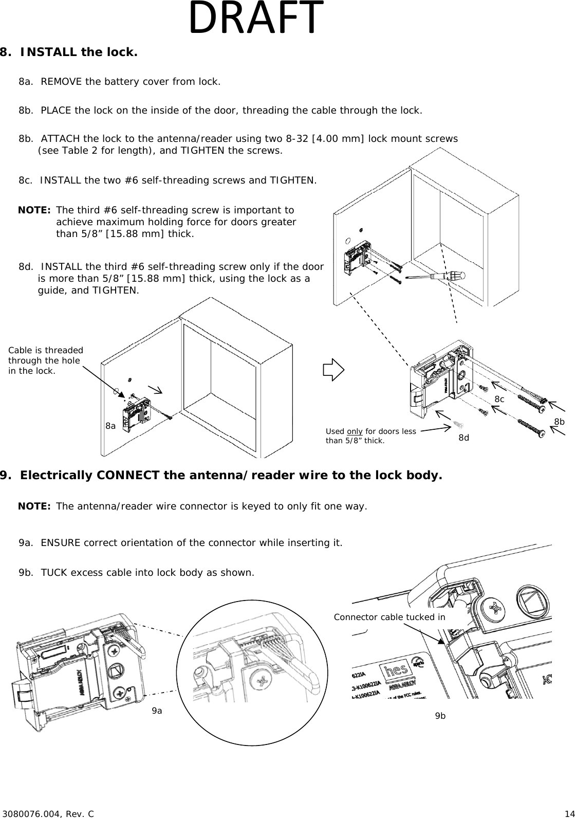  3080076.004, Rev. C                        14   DRAFT8.  INSTALL the lock.  8a.  REMOVE the battery cover from lock.  8b.  PLACE the lock on the inside of the door, threading the cable through the lock.  8b.  ATTACH the lock to the antenna/reader using two 8-32 [4.00 mm] lock mount screws  (see Table 2 for length), and TIGHTEN the screws.  8c.  INSTALL the two #6 self-threading screws and TIGHTEN.  NOTE: The third #6 self-threading screw is important to achieve maximum holding force for doors greater than 5/8&rdquo; [15.88 mm] thick.  8d.  INSTALL the third #6 self-threading screw only if the door is more than 5/8&rdquo; [15.88 mm] thick, using the lock as a guide, and TIGHTEN.      9.  Electrically CONNECT the antenna/reader wire to the lock body.  NOTE: The antenna/reader wire connector is keyed to only fit one way.  9a.  ENSURE correct orientation of the connector while inserting it.  9b.  TUCK excess cable into lock body as shown.   9a  9b Connector cable tucked in Cable is threaded through the hole in the lock. 8a Used only for doors less than 5/8&rdquo; thick. 8b 8c 8d 