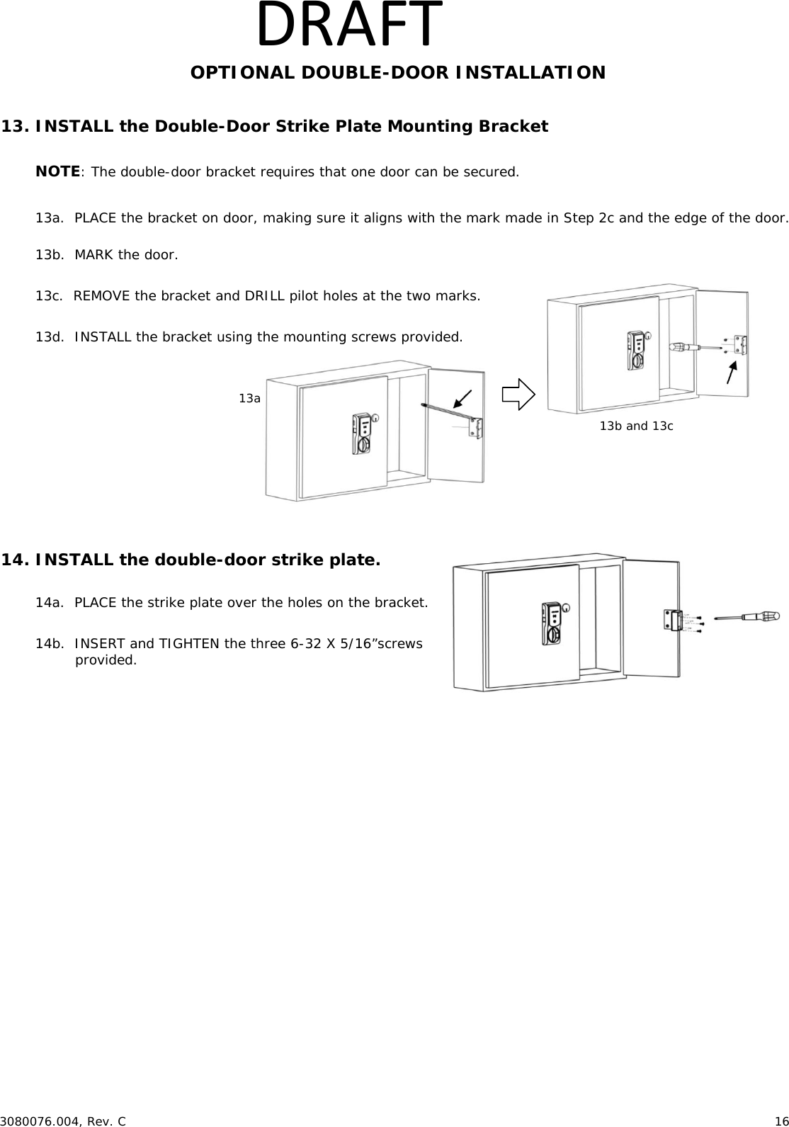  3080076.004, Rev. C 16 DRAFTOPTIONAL DOUBLE-DOOR INSTALLATION 13. INSTALL the Double-Door Strike Plate Mounting Bracket NOTE: The double-door bracket requires that one door can be secured. 13a. PLACE the bracket on door, making sure it aligns with the mark made in Step 2c and the edge of the door. 13b. MARK the door. 13c. REMOVE the bracket and DRILL pilot holes at the two marks. 13d. INSTALL the bracket using the mounting screws provided. 14. INSTALL the double-door strike plate. 14a. PLACE the strike plate over the holes on the bracket. 14b. INSERT and TIGHTEN the three 6-32 X 5/16”screws provided. 13a 13b and 13c