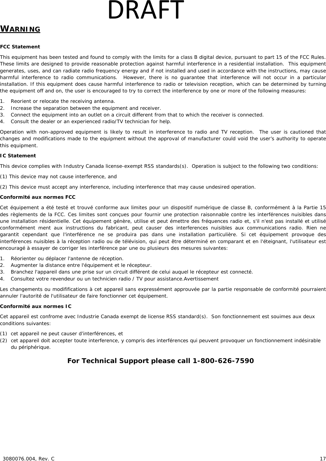  3080076.004, Rev. C 17 DRAFTWARNING FCC Statement This equipment has been tested and found to comply with the limits for a class B digital device, pursuant to part 15 of the FCC Rules. These limits are designed to provide reasonable protection against harmful interference in a residential installation. This equipment generates, uses, and can radiate radio frequency energy and if not installed and used in accordance with the instructions, may cause harmful interference to radio communications. However, there is no guarantee that interference will not occur in a particular installation. If this equipment does cause harmful interference to radio or television reception, which can be determined by turning the equipment off and on, the user is encouraged to try to correct the interference by one or more of the following measures: 1. Reorient or relocate the receiving antenna. 2. Increase the separation between the equipment and receiver. 3. Connect the equipment into an outlet on a circuit different from that to which the receiver is connected. 4. Consult the dealer or an experienced radio/TV technician for help. Operation with non-approved equipment is likely to result in interference to radio and TV reception. The user is cautioned that changes and modifications made to the equipment without the approval of manufacturer could void the user’s authority to operate this equipment. IC Statement This device complies with Industry Canada license-exempt RSS standards(s). Operation is subject to the following two conditions: (1) This device may not cause interference, and (2) This device must accept any interference, including interference that may cause undesired operation. Conformité aux normes FCC Cet équipement a été testé et trouvé conforme aux limites pour un dispositif numérique de classe B, conformément à la Partie 15 des règlements de la FCC. Ces limites sont conçues pour fournir une protection raisonnable contre les interférences nuisibles dans une installation résidentielle. Cet équipement génère, utilise et peut émettre des fréquences radio et, s'il n'est pas installé et utilisé conformément ment aux instructions du fabricant, peut causer des interferences nuisibles aux communications radio. Rien ne garantit cependant que l'interférence ne se produira pas dans une installation particulière. Si cet équipement provoque des interférences nuisibles à la réception radio ou de télévision, qui peut être déterminé en comparant et en l'éteignant, l'utilisateur est encouragé à essayer de corriger les interférence par une ou plusieurs des mesures suivantes: 1. Réorienter ou déplacer l'antenne de réception. 2. Augmenter la distance entre l'équipement et le récepteur. 3. Branchez l'appareil dans une prise sur un circuit différent de celui auquel le récepteur est connecté. 4. Consultez votre revendeur ou un technicien radio / TV pour assistance.Avertissement Les changements ou modififications à cet appareil sans expressément approuvée par la partie responsable de conformité pourraient annuler l'autorité de l'utilisateur de faire fonctionner cet équipement. Conformité aux normes IC Cet appareil est confrome avec Industrie Canada exempt de license RSS standard(s). Son fonctionnement est souimes aux deux conditions suivantes: (1) cet appareil ne peut causer d’interférences, et (2) cet appareil doit accepter toute interference, y compris des interférences qui peuvent provoquer un fonctionnement indésirable du périphérique. For Technical Support please call 1-800-626-7590