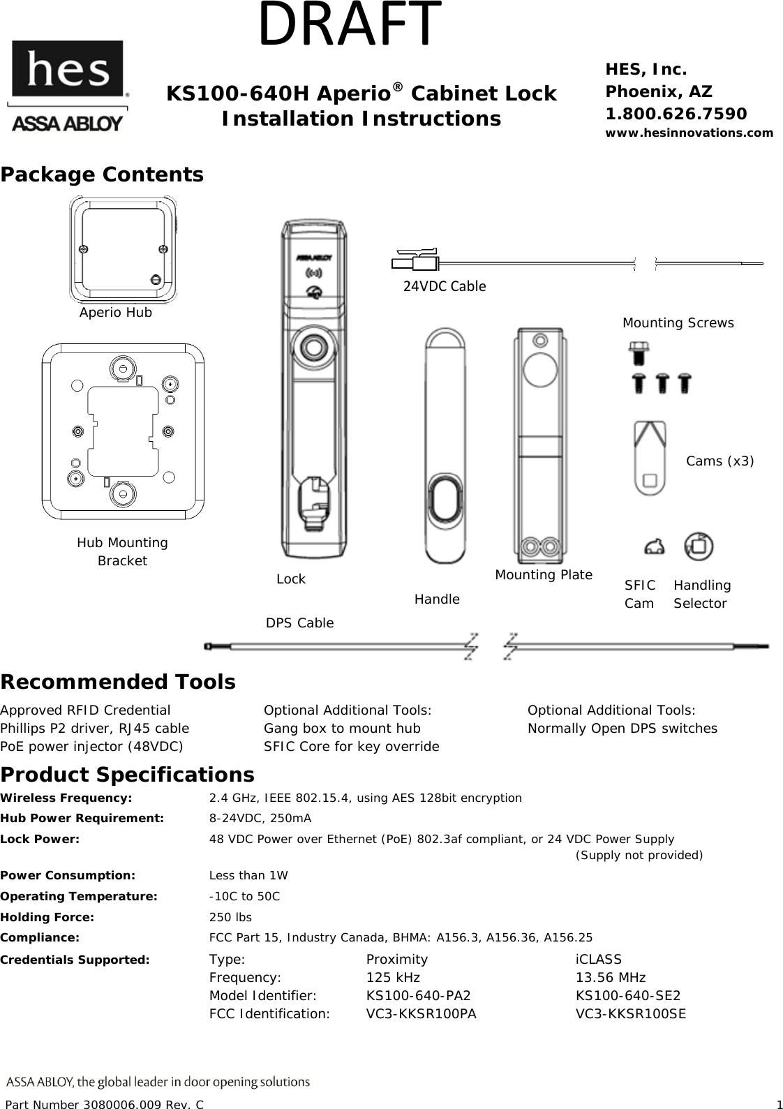 Part Number 3080006.009 Rev. C 1 DRAFT KS100-640H Aperio® Cabinet Lock Installation Instructions HES, Inc. Phoenix, AZ 1.800.626.7590 www.hesinnovations.com Package Contents Recommended Tools Approved RFID Credential Phillips P2 driver, RJ45 cable PoE power injector (48VDC) Optional Additional Tools: Gang box to mount hub SFIC Core for key override Optional Additional Tools: Normally Open DPS switches Product Specifications Wireless Frequency: 2.4 GHz, IEEE 802.15.4, using AES 128bit encryption Hub Power Requirement: 8-24VDC, 250mA Lock Power: 48 VDC Power over Ethernet (PoE) 802.3af compliant, or 24 VDC Power Supply (Supply not provided) Power Consumption: Less than 1W Operating Temperature: -10C to 50C Holding Force: 250 lbs Compliance: FCC Part 15, Industry Canada, BHMA: A156.3, A156.36, A156.25 Credentials Supported: Type: Proximity iCLASS Frequency: 125 kHz 13.56 MHz Model Identifier: KS100-640-PA2 KS100-640-SE2 FCC Identification: VC3-KKSR100PA VC3-KKSR100SE IC Identification: 7160A-KKSR100640PA 7160A-KKSR100640SE Hub Mounting Bracket Aperio Hub Handling Selector Lock Handle Mounting Plate Mounting Screws Cams (x3) DPS Cable SFIC Cam 24VDCCable