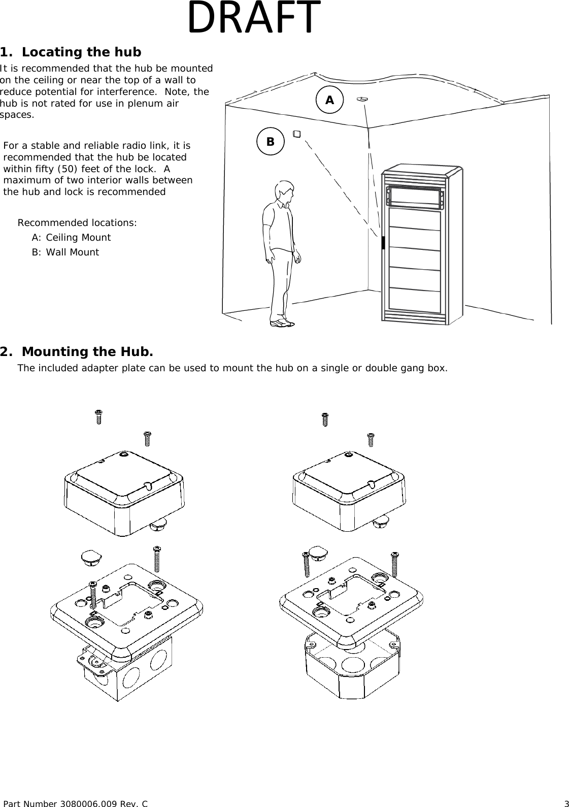 Part Number 3080006.009 Rev. C 3 DRAFT1. Locating the hub It is recommended that the hub be mounted on the ceiling or near the top of a wall to reduce potential for interference. Note, the hub is not rated for use in plenum air spaces. For a stable and reliable radio link, it is recommended that the hub be located within fifty (50) feet of the lock. A maximum of two interior walls between the hub and lock is recommended Recommended locations: A: Ceiling Mount B: Wall Mount 2. Mounting the Hub. The included adapter plate can be used to mount the hub on a single or double gang box. A B