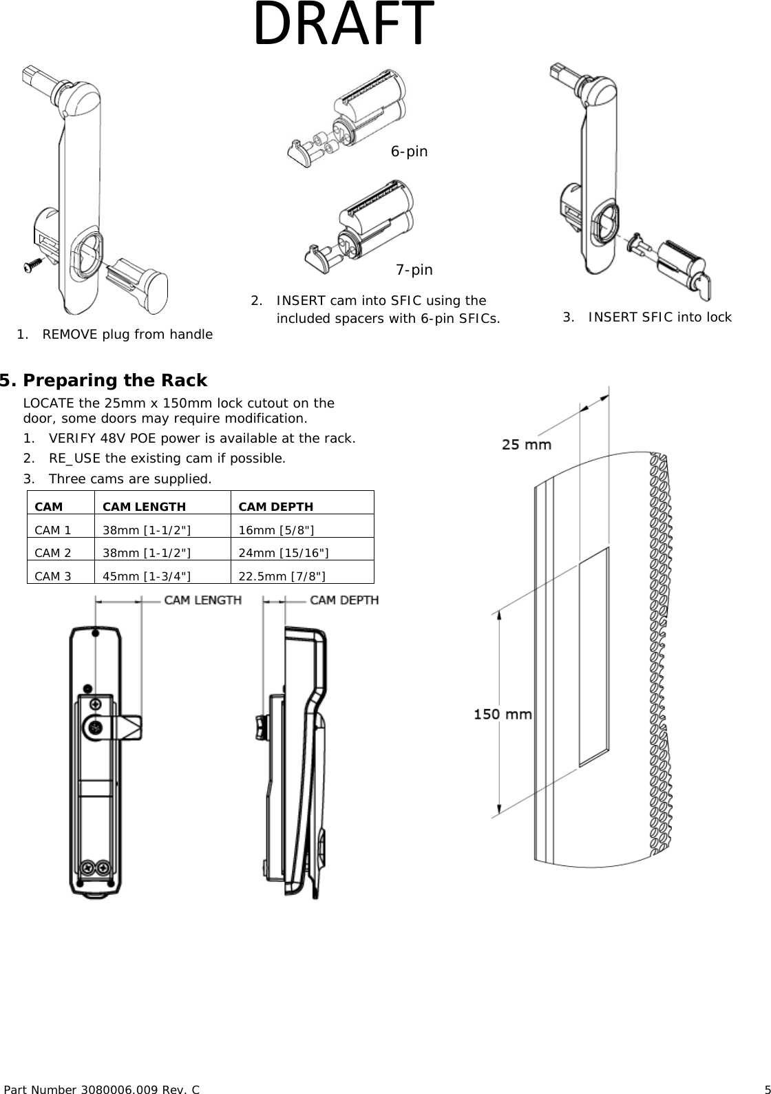 Part Number 3080006.009 Rev. C                        5   DRAFT     5. Preparing the Rack LOCATE the 25mm x 150mm lock cutout on the door, some doors may require modification. 1. VERIFY 48V POE power is available at the rack.  2. RE_USE the existing cam if possible. 3. Three cams are supplied.   CAM CAM LENGTH CAM DEPTH CAM 1 38mm [1-1/2"] 16mm [5/8"] CAM 2 38mm [1-1/2"] 24mm [15/16"] CAM 3 45mm [1-3/4"] 22.5mm [7/8"]      1. REMOVE plug from handle  3.   INSERT SFIC into lock 7-pin 2.   INSERT cam into SFIC using the included spacers with 6-pin SFICs. 6-pin 