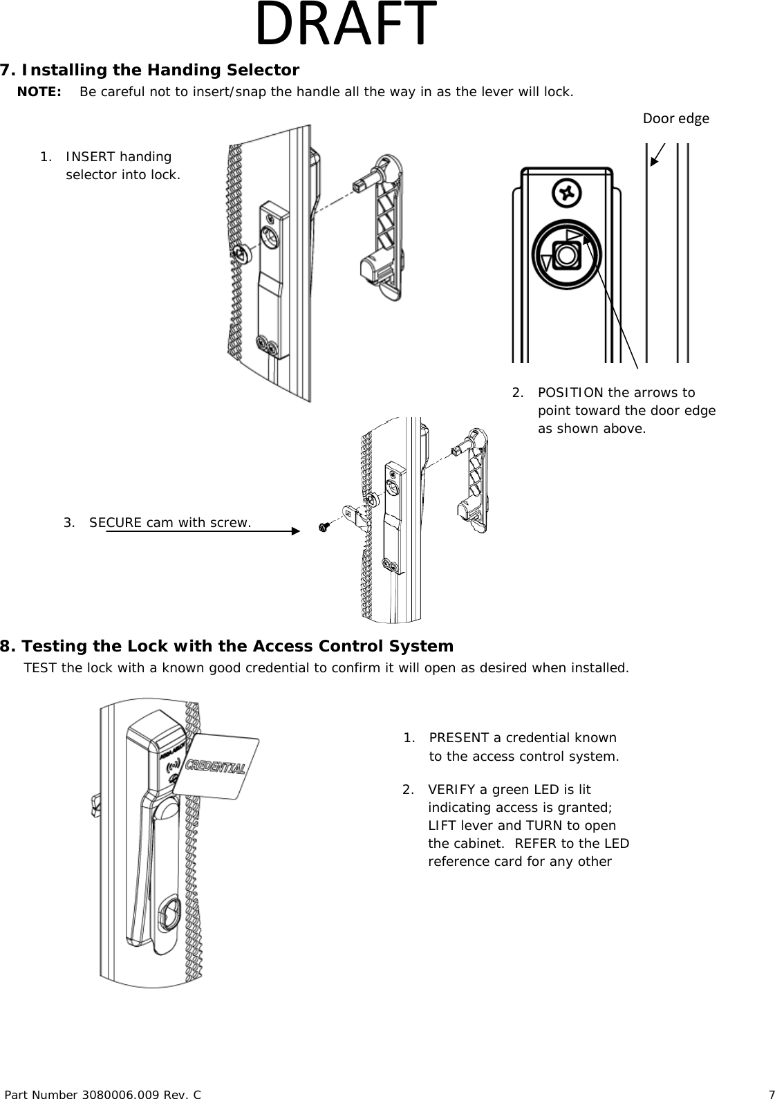 Part Number 3080006.009 Rev. C 7 DRAFT7. Installing the Handing Selector NOTE: Be careful not to insert/snap the handle all the way in as the lever will lock. 8. Testing the Lock with the Access Control System TEST the lock with a known good credential to confirm it will open as desired when installed. 2. POSITION the arrows to point toward the door edge as shown above. 1. INSERT handing selector into lock. Dooredge1. PRESENT a credential known to the access control system. 2. VERIFY a green LED is lit indicating access is granted; LIFT lever and TURN to open the cabinet. REFER to the LED reference card for any other 3. SECURE cam with screw.