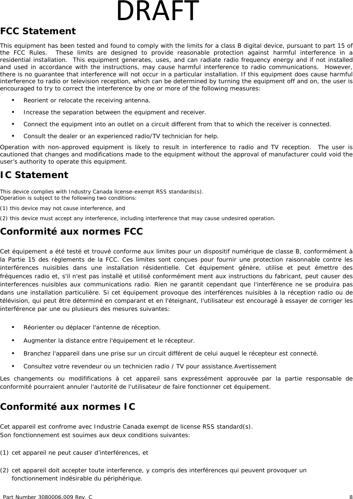 Part Number 3080006.009 Rev. C 8 DRAFTFCC Statement This equipment has been tested and found to comply with the limits for a class B digital device, pursuant to part 15 of the FCC Rules. These limits are designed to provide reasonable protection against harmful interference in a residential installation. This equipment generates, uses, and can radiate radio frequency energy and if not installed and used in accordance with the instructions, may cause harmful interference to radio communications. However, there is no guarantee that interference will not occur in a particular installation. If this equipment does cause harmful interference to radio or television reception, which can be determined by turning the equipment off and on, the user is encouraged to try to correct the interference by one or more of the following measures: • Reorient or relocate the receiving antenna. • Increase the separation between the equipment and receiver. • Connect the equipment into an outlet on a circuit different from that to which the receiver is connected. • Consult the dealer or an experienced radio/TV technician for help. Operation with non-approved equipment is likely to result in interference to radio and TV reception. The user is cautioned that changes and modifications made to the equipment without the approval of manufacturer could void the user’s authority to operate this equipment. IC Statement This device complies with Industry Canada license-exempt RSS standards(s). Operation is subject to the following two conditions: (1) this device may not cause interference, and (2) this device must accept any interference, including interference that may cause undesired operation. Conformité aux normes FCC Cet équipement a été testé et trouvé conforme aux limites pour un dispositif numérique de classe B, conformément à la Partie 15 des règlements de la FCC. Ces limites sont conçues pour fournir une protection raisonnable contre les interférences nuisibles dans une installation résidentielle. Cet équipement génère, utilise et peut émettre des fréquences radio et, s'il n'est pas installé et utilisé conformément ment aux instructions du fabricant, peut causer des interferences nuisibles aux communications radio. Rien ne garantit cependant que l'interférence ne se produira pas dans une installation particulière. Si cet équipement provoque des interférences nuisibles à la réception radio ou de télévision, qui peut être déterminé en comparant et en l'éteignant, l'utilisateur est encouragé à essayer de corriger les interférence par une ou plusieurs des mesures suivantes: • Réorienter ou déplacer l'antenne de réception. • Augmenter la distance entre l'équipement et le récepteur. • Branchez l'appareil dans une prise sur un circuit différent de celui auquel le récepteur est connecté. • Consultez votre revendeur ou un technicien radio / TV pour assistance.Avertissement Les changements ou modififications à cet appareil sans expressément approuvée par la partie responsable de conformité pourraient annuler l'autorité de l'utilisateur de faire fonctionner cet équipement. Conformité aux normes IC Cet appareil est confrome avec Industrie Canada exempt de license RSS standard(s). Son fonctionnement est souimes aux deux conditions suivantes: (1) cet appareil ne peut causer d’interférences, et (2) cet appareil doit accepter toute interference, y compris des interférences qui peuvent provoquer un fonctionnement indésirable du périphérique.