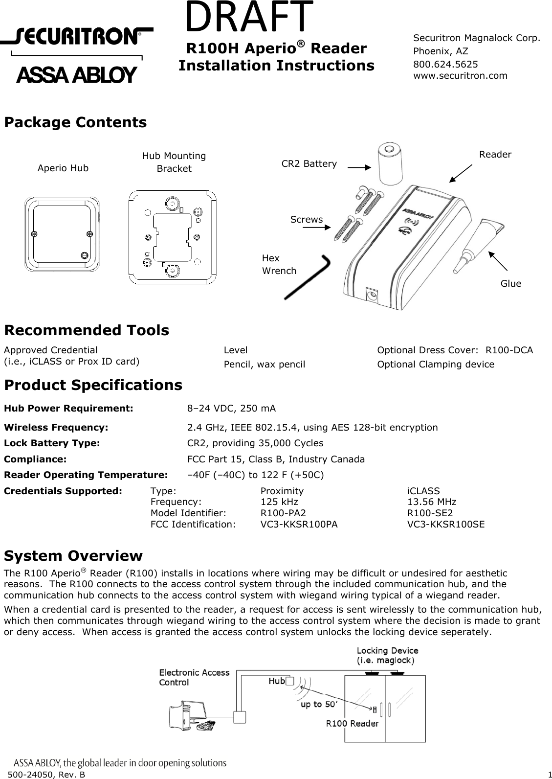 500-24050, Rev. B 1 DRAFT R100H Aperio® Reader Installation Instructions Package Contents Recommended Tools Approved Credential (i.e., iCLASS or Prox ID card) Level Pencil, wax pencil Optional Dress Cover: R100-DCA Optional Clamping device Product Specifications Hub Power Requirement: 8–24 VDC, 250 mA Wireless Frequency: 2.4 GHz, IEEE 802.15.4, using AES 128-bit encryption Lock Battery Type: CR2, providing 35,000 Cycles Compliance: FCC Part 15, Class B, Industry Canada Reader Operating Temperature: –40F (–40C) to 122 F (+50C) Credentials Supported: Type: Proximity iCLASS Frequency: 125 kHz 13.56 MHz Model Identifier: R100-PA2 R100-SE2 FCC Identification: VC3-KKSR100PA VC3-KKSR100SE IC Identification: 7160A-KKSR100622PA 7160A-KKSR100622SE System Overview The R100 Aperio® Reader (R100) installs in locations where wiring may be difficult or undesired for aesthetic reasons. The R100 connects to the access control system through the included communication hub, and the communication hub connects to the access control system with wiegand wiring typical of a wiegand reader. When a credential card is presented to the reader, a request for access is sent wirelessly to the communication hub, which then communicates through wiegand wiring to the access control system where the decision is made to grant or deny access. When access is granted the access control system unlocks the locking device seperately. Aperio Hub Hub Mounting Bracket Glue Reader Screws CR2 Battery Hex Wrench Securitron Magnalock Corp. Phoenix, AZ 800.624.5625 www.securitron.com