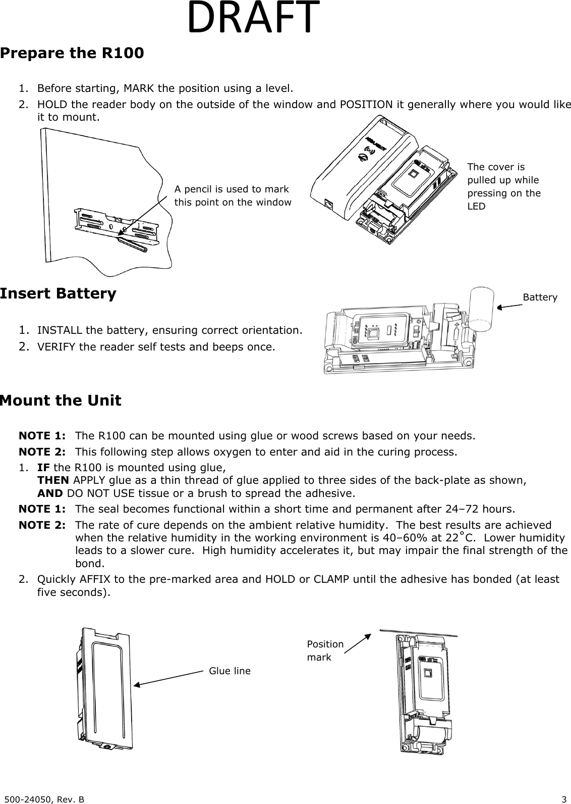 500-24050, Rev. B 3 DRAFTPrepare the R100 1. Before starting, MARK the position using a level. 2. HOLD the reader body on the outside of the window and POSITION it generally where you would like it to mount. Insert Battery 1. INSTALL the battery, ensuring correct orientation. 2. VERIFY the reader self tests and beeps once. Mount the Unit NOTE 1: The R100 can be mounted using glue or wood screws based on your needs. NOTE 2: This following step allows oxygen to enter and aid in the curing process. 1. IF the R100 is mounted using glue, THEN APPLY glue as a thin thread of glue applied to three sides of the back-plate as shown, AND DO NOT USE tissue or a brush to spread the adhesive. NOTE 1: The seal becomes functional within a short time and permanent after 24–72 hours. NOTE 2: The rate of cure depends on the ambient relative humidity. The best results are achieved when the relative humidity in the working environment is 40–60% at 22˚C. Lower humidity leads to a slower cure. High humidity accelerates it, but may impair the final strength of the bond. 2. Quickly AFFIX to the pre-marked area and HOLD or CLAMP until the adhesive has bonded (at least five seconds). Position mark Glue line Battery A pencil is used to mark this point on the window The cover is pulled up while pressing on the LED