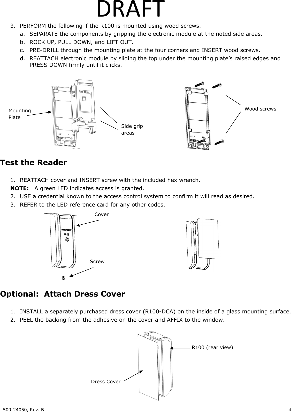 500-24050, Rev. B 4 DRAFT3. PERFORM the following if the R100 is mounted using wood screws. a. SEPARATE the components by gripping the electronic module at the noted side areas. b. ROCK UP, PULL DOWN, and LIFT OUT. c. PRE-DRILL through the mounting plate at the four corners and INSERT wood screws. d. REATTACH electronic module by sliding the top under the mounting plate’s raised edges and PRESS DOWN firmly until it clicks. Test the Reader 1. REATTACH cover and INSERT screw with the included hex wrench. NOTE: A green LED indicates access is granted. 2. USE a credential known to the access control system to confirm it will read as desired. 3. REFER to the LED reference card for any other codes. Optional: Attach Dress Cover 1. INSTALL a separately purchased dress cover (R100-DCA) on the inside of a glass mounting surface. 2. PEEL the backing from the adhesive on the cover and AFFIX to the window. Cover Screw Dress Cover R100 (rear view) Side grip areas Mounting Plate Wood screws