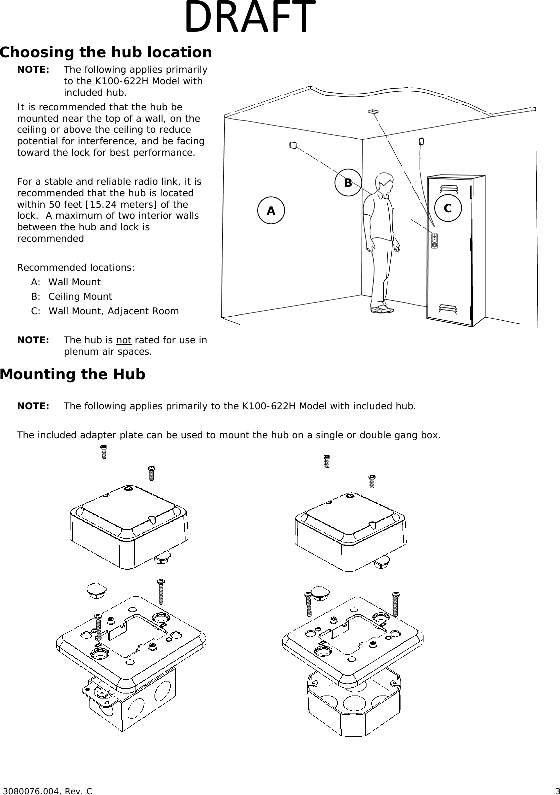  3080076.004, Rev. C                        3   DRAFTChoosing the hub location NOTE:  The following applies primarily to the K100-622H Model with included hub. It is recommended that the hub be mounted near the top of a wall, on the ceiling or above the ceiling to reduce potential for interference, and be facing toward the lock for best performance.  For a stable and reliable radio link, it is recommended that the hub is located within 50 feet [15.24 meters] of the lock.  A maximum of two interior walls between the hub and lock is recommended  Recommended locations: A:  Wall Mount B:  Ceiling Mount C:  Wall Mount, Adjacent Room  NOTE:  The hub is not rated for use in plenum air spaces. Mounting the Hub  NOTE:  The following applies primarily to the K100-622H Model with included hub.  The included adapter plate can be used to mount the hub on a single or double gang box.                 A B C 
