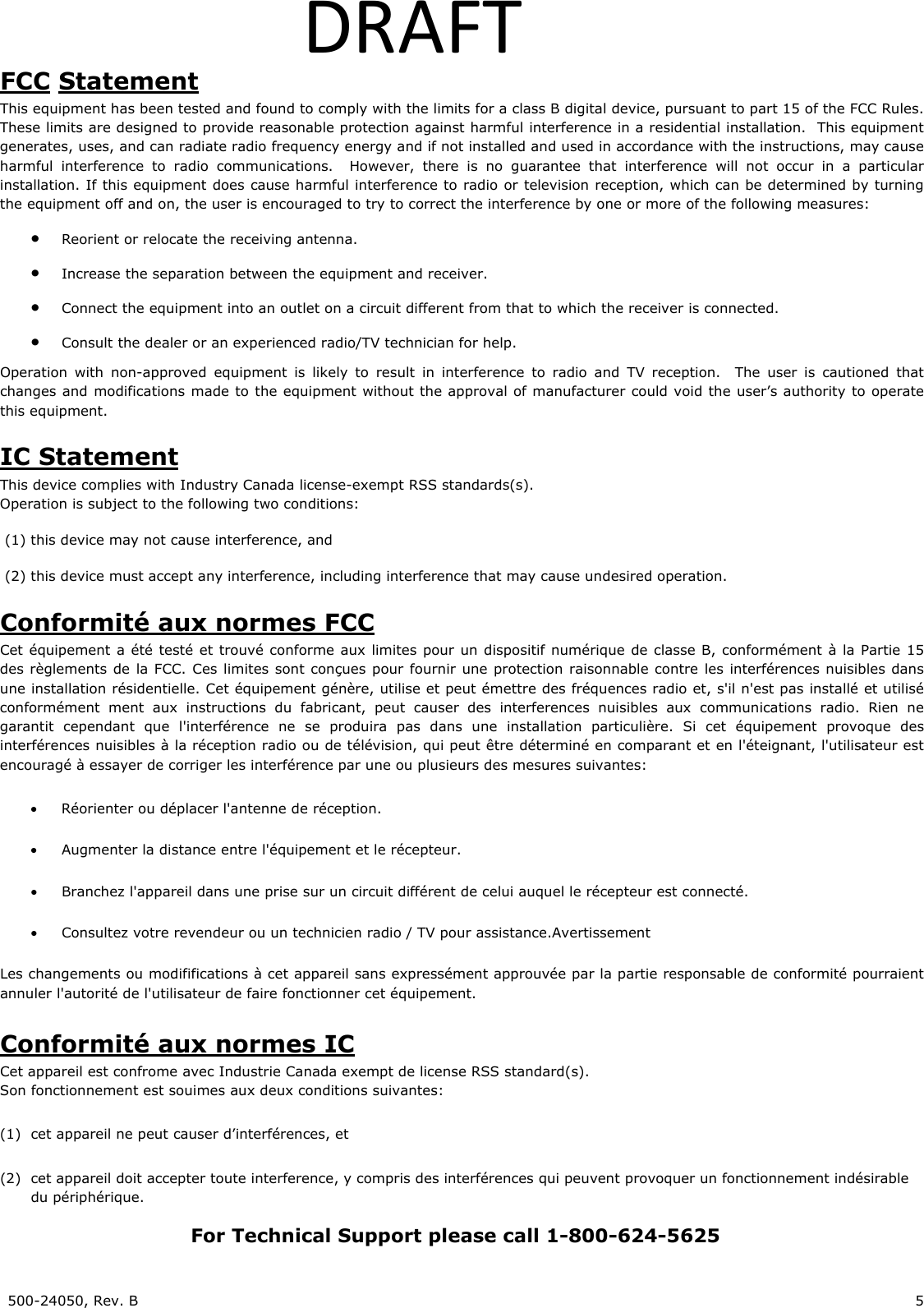500-24050, Rev. B 5 DRAFTFCC Statement This equipment has been tested and found to comply with the limits for a class B digital device, pursuant to part 15 of the FCC Rules. These limits are designed to provide reasonable protection against harmful interference in a residential installation. This equipment generates, uses, and can radiate radio frequency energy and if not installed and used in accordance with the instructions, may cause harmful interference to radio communications. However, there is no guarantee that interference will not occur in a particular installation. If this equipment does cause harmful interference to radio or television reception, which can be determined by turning the equipment off and on, the user is encouraged to try to correct the interference by one or more of the following measures: • Reorient or relocate the receiving antenna. • Increase the separation between the equipment and receiver. • Connect the equipment into an outlet on a circuit different from that to which the receiver is connected. • Consult the dealer or an experienced radio/TV technician for help. Operation with non-approved equipment is likely to result in interference to radio and TV reception. The user is cautioned that changes and modifications made to the equipment without the approval of manufacturer could void the user’s authority to operate this equipment. IC Statement This device complies with Industry Canada license-exempt RSS standards(s). Operation is subject to the following two conditions: (1) this device may not cause interference, and (2) this device must accept any interference, including interference that may cause undesired operation. Conformité aux normes FCC Cet équipement a été testé et trouvé conforme aux limites pour un dispositif numérique de classe B, conformément à la Partie 15 des règlements de la FCC. Ces limites sont conçues pour fournir une protection raisonnable contre les interférences nuisibles dans une installation résidentielle. Cet équipement génère, utilise et peut émettre des fréquences radio et, s'il n'est pas installé et utilisé conformément ment aux instructions du fabricant, peut causer des interferences nuisibles aux communications radio. Rien ne garantit cependant que l'interférence ne se produira pas dans une installation particulière. Si cet équipement provoque des interférences nuisibles à la réception radio ou de télévision, qui peut être déterminé en comparant et en l'éteignant, l'utilisateur est encouragé à essayer de corriger les interférence par une ou plusieurs des mesures suivantes: • Réorienter ou déplacer l'antenne de réception. • Augmenter la distance entre l'équipement et le récepteur. • Branchez l'appareil dans une prise sur un circuit différent de celui auquel le récepteur est connecté. • Consultez votre revendeur ou un technicien radio / TV pour assistance.Avertissement Les changements ou modififications à cet appareil sans expressément approuvée par la partie responsable de conformité pourraient annuler l'autorité de l'utilisateur de faire fonctionner cet équipement. Conformité aux normes IC Cet appareil est confrome avec Industrie Canada exempt de license RSS standard(s). Son fonctionnement est souimes aux deux conditions suivantes: (1) cet appareil ne peut causer d’interférences, et (2) cet appareil doit accepter toute interference, y compris des interférences qui peuvent provoquer un fonctionnement indésirable du périphérique. For Technical Support please call 1-800-624-5625