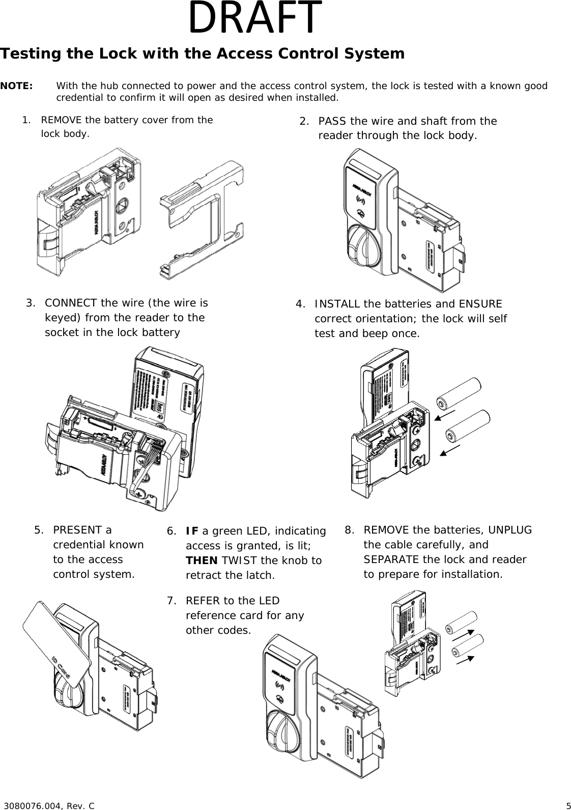  3080076.004, Rev. C 5 DRAFTTesting the Lock with the Access Control System NOTE: With the hub connected to power and the access control system, the lock is tested with a known good credential to confirm it will open as desired when installed. 1. REMOVE the battery cover from the lock body. 2. PASS the wire and shaft from the reader through the lock body. 3. CONNECT the wire (the wire is keyed) from the reader to the socket in the lock battery compartment. 4. INSTALL the batteries and ENSURE correct orientation; the lock will self test and beep once. 5. PRESENT a credential known to the access control system. 6. IF a green LED, indicating access is granted, is lit; THEN TWIST the knob to retract the latch. 7. REFER to the LED reference card for any other codes. 8. REMOVE the batteries, UNPLUG the cable carefully, and SEPARATE the lock and reader to prepare for installation. 