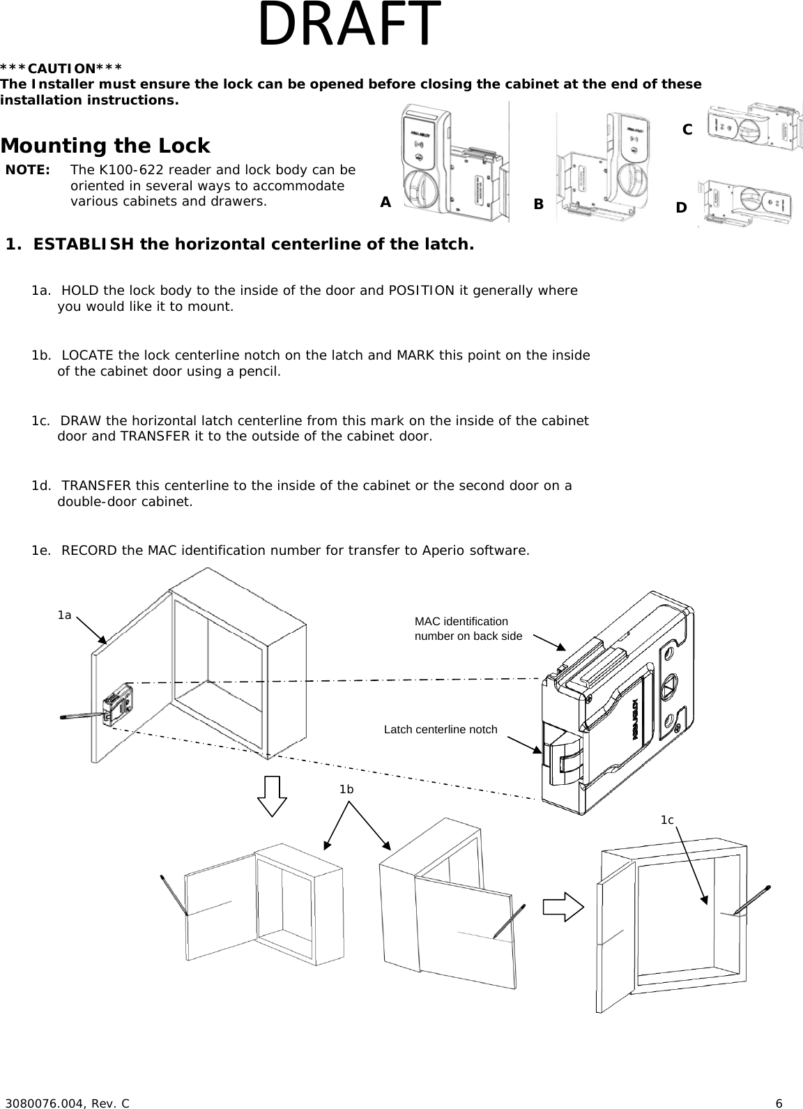  3080076.004, Rev. C 6 DRAFT***CAUTION*** The Installer must ensure the lock can be opened before closing the cabinet at the end of these installation instructions. Mounting the Lock NOTE: The K100-622 reader and lock body can be oriented in several ways to accommodate various cabinets and drawers. 1. ESTABLISH the horizontal centerline of the latch. 1a. HOLD the lock body to the inside of the door and POSITION it generally where you would like it to mount. 1b. LOCATE the lock centerline notch on the latch and MARK this point on the inside of the cabinet door using a pencil. 1c. DRAW the horizontal latch centerline from this mark on the inside of the cabinet door and TRANSFER it to the outside of the cabinet door. 1d. TRANSFER this centerline to the inside of the cabinet or the second door on a double-door cabinet. 1e. RECORD the MAC identification number for transfer to Aperio software. 1b1c 1a Latch centerline notch A B C MAC identification number on back side D