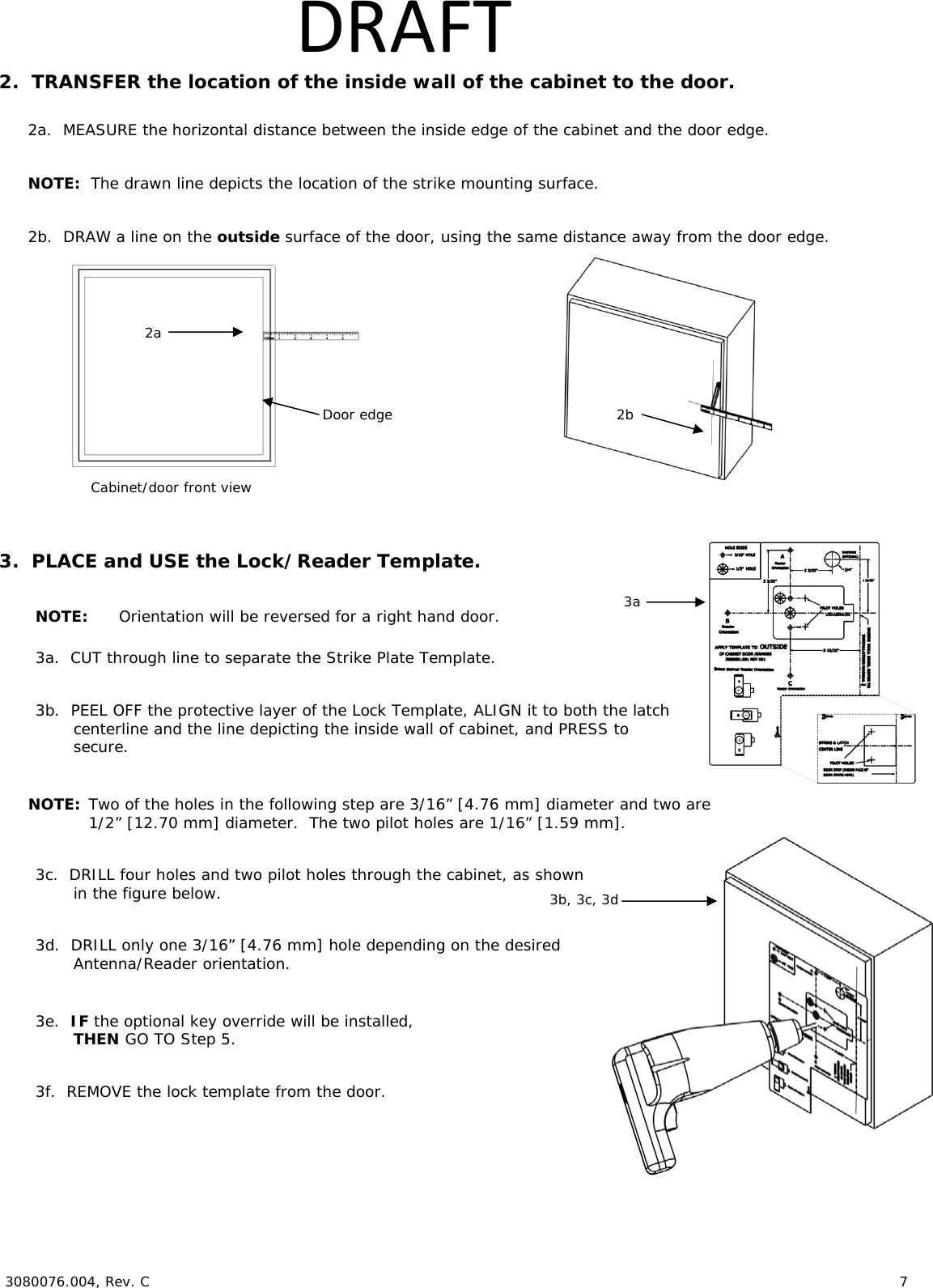  3080076.004, Rev. C                        7   DRAFT2.  TRANSFER the location of the inside wall of the cabinet to the door.  2a.  MEASURE the horizontal distance between the inside edge of the cabinet and the door edge.  NOTE:  The drawn line depicts the location of the strike mounting surface.  2b.  DRAW a line on the outside surface of the door, using the same distance away from the door edge.     3.  PLACE and USE the Lock/Reader Template.  NOTE:  Orientation will be reversed for a right hand door.  3a.  CUT through line to separate the Strike Plate Template.  3b.  PEEL OFF the protective layer of the Lock Template, ALIGN it to both the latch  centerline and the line depicting the inside wall of cabinet, and PRESS to secure.  NOTE: Two of the holes in the following step are 3/16&rdquo; [4.76 mm] diameter and two are 1/2&rdquo; [12.70 mm] diameter.  The two pilot holes are 1/16&rdquo; [1.59 mm].  3c.  DRILL four holes and two pilot holes through the cabinet, as shown in the figure below.   3d.  DRILL only one 3/16&rdquo; [4.76 mm] hole depending on the desired  Antenna/Reader orientation.  3e.  IF the optional key override will be installed, THEN GO TO Step 5.  3f.  REMOVE the lock template from the door. Cabinet/door front viewDoor edge  2a 2b  3a  3b, 3c, 3d  