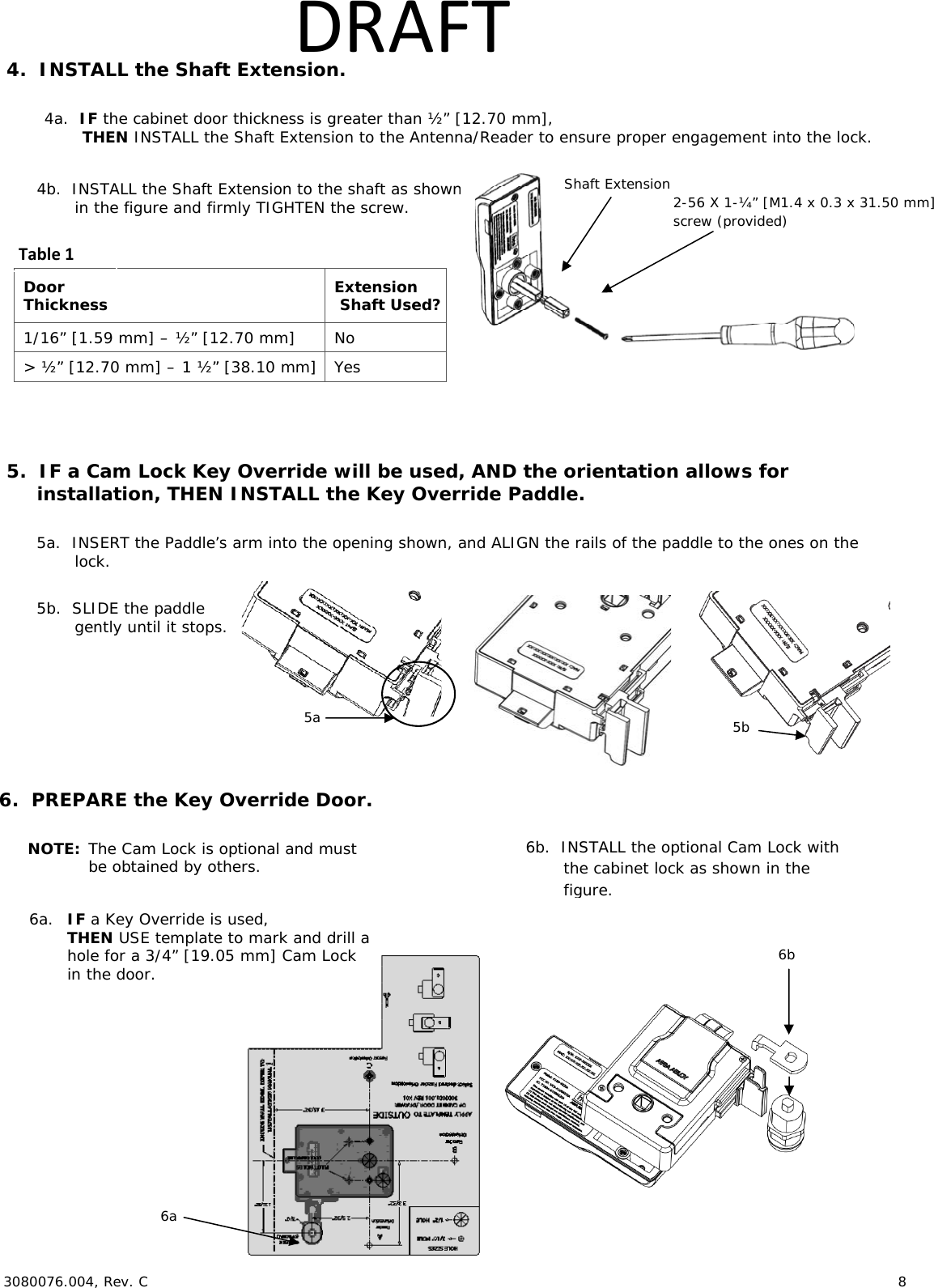  3080076.004, Rev. C                        8   DRAFT4.  INSTALL the Shaft Extension.  4a.  IF the cabinet door thickness is greater than &frac12;&rdquo; [12.70 mm],  THEN INSTALL the Shaft Extension to the Antenna/Reader to ensure proper engagement into the lock.   4b.  INSTALL the Shaft Extension to the shaft as shown  in the figure and firmly TIGHTEN the screw. Door Thickness  Extension Shaft Used? 1/16&rdquo; [1.59 mm] &ndash; &frac12;&rdquo; [12.70 mm]  No > &frac12;&rdquo; [12.70 mm] &ndash; 1 &frac12;&rdquo; [38.10 mm]  Yes  5.  IF a Cam Lock Key Override will be used, AND the orientation allows for installation, THEN INSTALL the Key Override Paddle.  5a.  INSERT the Paddle&rsquo;s arm into the opening shown, and ALIGN the rails of the paddle to the ones on the lock.  5b.  SLIDE the paddle gently until it stops.     6.  PREPARE the Key Override Door.  NOTE: The Cam Lock is optional and must  be obtained by others.  6a.  IF a Key Override is used,  THEN USE template to mark and drill a  hole for a 3/4&rdquo; [19.05 mm] Cam Lock in the door.  Shaft Extension 2-56 X 1-&frac14;&rdquo; [M1.4 x 0.3 x 31.50 mm] screw (provided) Table15b 6a 6b.  INSTALL the optional Cam Lock with the cabinet lock as shown in the figure. 6b 5a 