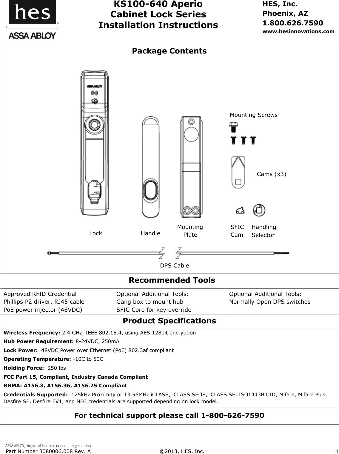  Part Number 3080006.008 Rev. A  &copy;2013, HES, Inc.                      1      KS100-640 Aperio Cabinet Lock Series Installation Instructions HES, Inc. Phoenix, AZ 1.800.626.7590 www.hesinnovations.com Package Contents      Recommended Tools Approved RFID Credential Phillips P2 driver, RJ45 cable PoE power injector (48VDC) Optional Additional Tools: Gang box to mount hub              SFIC Core for key override     Optional Additional Tools: Normally Open DPS switches  Product Specifications Wireless Frequency: 2.4 GHz, IEEE 802.15.4, using AES 128bit encryption Hub Power Requirement: 8-24VDC, 250mA Lock Power:  48VDC Power over Ethernet (PoE) 802.3af compliant Operating Temperature: -10C to 50C Holding Force:  250 lbs  FCC Part 15, Compliant, Industry Canada Compliant BHMA: A156.3, A156.36, A156.25 Compliant Credentials Supported:  125kHz Proximity or 13.56MHz iCLASS, iCLASS SEOS, iCLASS SE, ISO1443B UID, Mifare, Mifare Plus, Desfire SE, Desfire EV1, and NFC credentials are supported depending on lock model. For technical support please call 1-800-626-7590 Handling Selector Lock  Handle      Mounting Plate Mounting Screws  Cams (x3) DPS Cable SFIC Cam  
