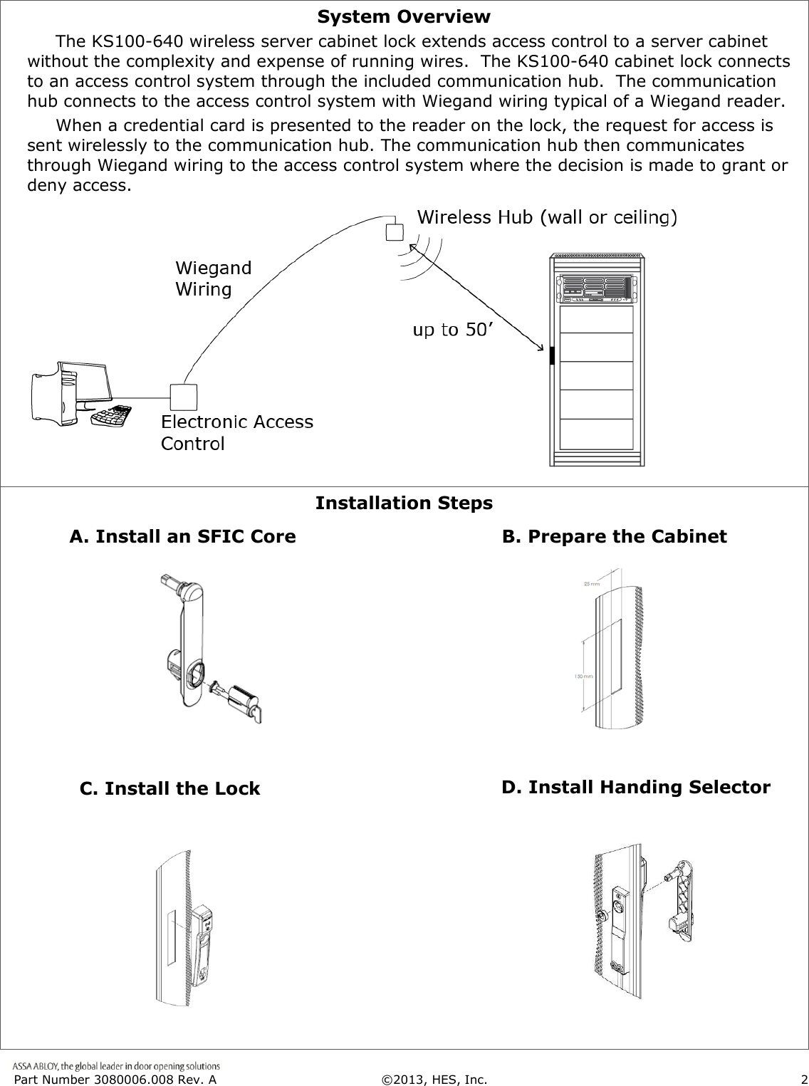  Part Number 3080006.008 Rev. A  &copy;2013, HES, Inc.                      2   System Overview      The KS100-640 wireless server cabinet lock extends access control to a server cabinet without the complexity and expense of running wires.  The KS100-640 cabinet lock connects to an access control system through the included communication hub.  The communication hub connects to the access control system with Wiegand wiring typical of a Wiegand reader.       When a credential card is presented to the reader on the lock, the request for access is sent wirelessly to the communication hub. The communication hub then communicates through Wiegand wiring to the access control system where the decision is made to grant or deny access.   Installation Steps                                                                                                                                                                                                                              B. Prepare the Cabinet C. Install the Lock D. Install Handing Selector A. Install an SFIC Core 