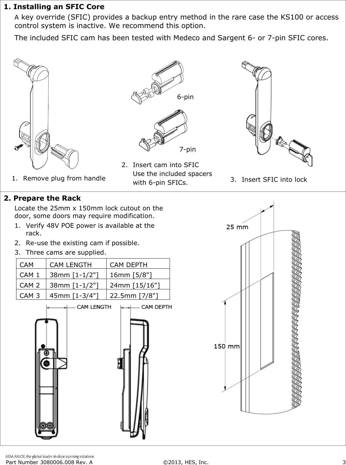  Part Number 3080006.008 Rev. A  &copy;2013, HES, Inc.                      3   1. Installing an SFIC Core  A key override (SFIC) provides a backup entry method in the rare case the KS100 or access control system is inactive. We recommend this option.  The included SFIC cam has been tested with Medeco and Sargent 6- or 7-pin SFIC cores.        2. Prepare the Rack Locate the 25mm x 150mm lock cutout on the door, some doors may require modification. 1. Verify 48V POE power is available at the rack.  2. Re-use the existing cam if possible. 3. Three cams are supplied.   CAM  CAM LENGTH  CAM DEPTH   CAM 1  38mm [1-1/2"]  16mm [5/8"]   CAM 2  38mm [1-1/2"]  24mm [15/16"]   CAM 3  45mm [1-3/4"]  22.5mm [7/8"]                       1. Remove plug from handle 3.  Insert SFIC into lock 7-pin 2.  Insert cam into SFIC Use the included spacers  with 6-pin SFICs. 6-pin 
