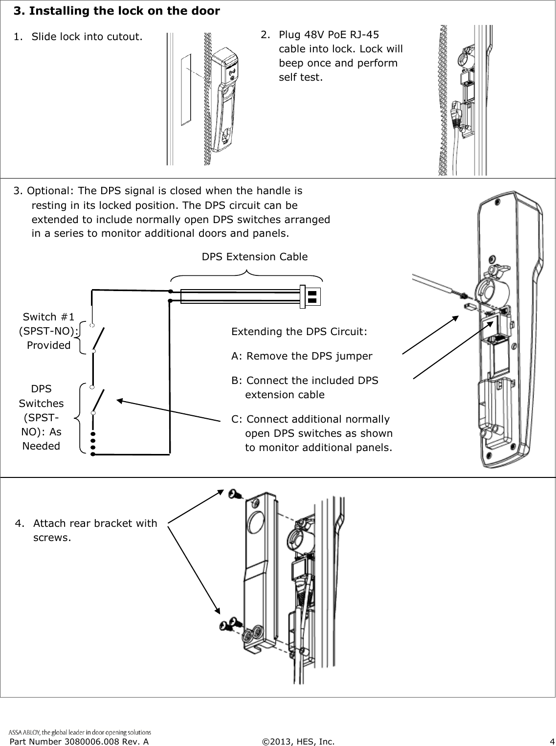  Part Number 3080006.008 Rev. A  &copy;2013, HES, Inc.                      4     3. Installing the lock on the door            1. Slide lock into cutout. 2.   Plug 48V PoE RJ-45 cable into lock. Lock will beep once and perform self test. 3. Optional: The DPS signal is closed when the handle is resting in its locked position. The DPS circuit can be extended to include normally open DPS switches arranged in a series to monitor additional doors and panels. 4.  Attach rear bracket with screws. DPS Extension Cable DPS Switches (SPST-NO): As Needed  Optional Switch #1        (SPST-NO):              Provided  Extending the DPS Circuit: A: Remove the DPS jumper B: Connect the included DPS extension cable C: Connect additional normally open DPS switches as shown to monitor additional panels.  