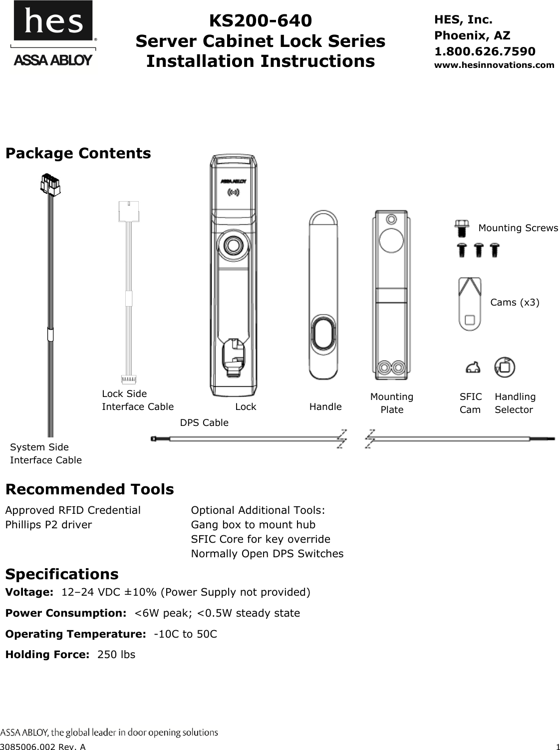  3085006.002 Rev. A  1    KS200-640 Server Cabinet Lock Series Installation Instructions HES, Inc. Phoenix, AZ 1.800.626.7590 www.hesinnovations.com   Package Contents Recommended Tools Approved RFID Credential Phillips P2 driver Optional Additional Tools: Gang box to mount hub SFIC Core for key override Normally Open DPS Switches  Specifications Voltage:  12&ndash;24 VDC &plusmn;10% (Power Supply not provided) Power Consumption:  <6W peak; <0.5W steady state Operating Temperature:  -10C to 50C Holding Force:  250 lbs  Handling Selector Lock  Handle      Mounting Plate Mounting Screws  Cams (x3) DPS Cable SFIC Cam   System Side Interface Cable Lock Side Interface Cable  Lock 