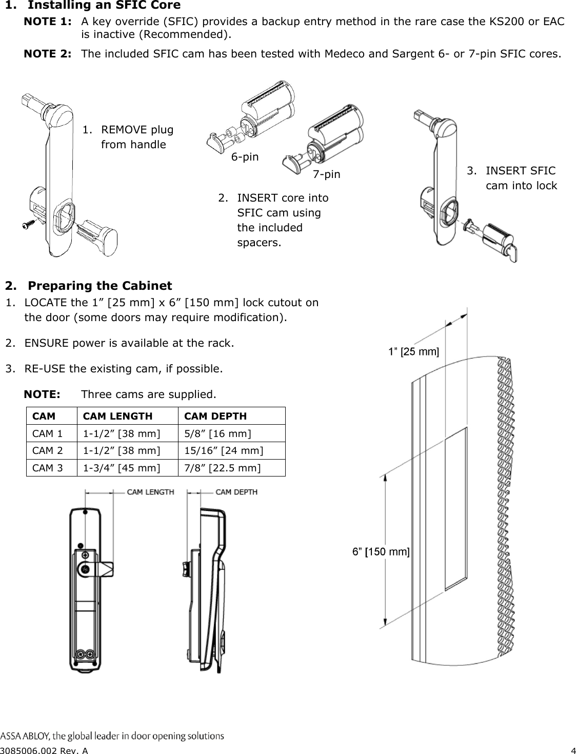  3085006.002 Rev. A  4  1.  Installing an SFIC Core NOTE 1:  A key override (SFIC) provides a backup entry method in the rare case the KS200 or EAC is inactive (Recommended). NOTE 2:  The included SFIC cam has been tested with Medeco and Sargent 6- or 7-pin SFIC cores.      2.  Preparing the Cabinet 1. LOCATE the 1&rdquo; [25 mm] x 6&rdquo; [150 mm] lock cutout on the door (some doors may require modification). 2. ENSURE power is available at the rack. 3. RE-USE the existing cam, if possible. NOTE:  Three cams are supplied.   CAM CAM LENGTH CAM DEPTH  CAM 1 1-1/2&rdquo; [38 mm] 5/8&rdquo; [16 mm]  CAM 2 1-1/2&rdquo; [38 mm] 15/16&rdquo; [24 mm]  CAM 3 1-3/4&rdquo; [45 mm] 7/8&rdquo; [22.5 mm]                 1. REMOVE plug from handle 7-pin 6-pin 2.  INSERT core into SFIC cam using the included spacers. 3.  INSERT SFIC cam into lock 