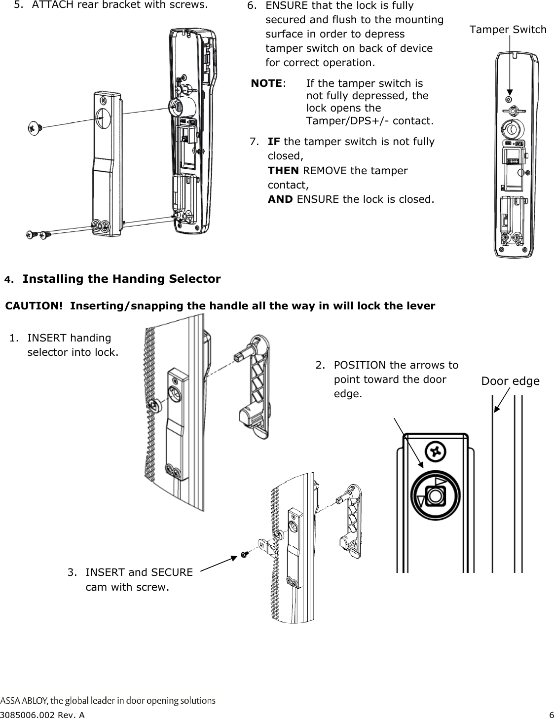  3085006.002 Rev. A  6   4. Installing the Handing Selector  CAUTION!  Inserting/snapping the handle all the way in will lock the lever                    2.  POSITION the arrows to point toward the door edge. 1. INSERT handing selector into lock. 6.  ENSURE that the lock is fully secured and flush to the mounting surface in order to depress tamper switch on back of device for correct operation.   Tamper Switch NOTE:  If the tamper switch is not fully depressed, the lock opens the Tamper/DPS+/- contact.   5.  ATTACH rear bracket with screws. 7.  IF the tamper switch is not fully closed, THEN REMOVE the tamper contact, AND ENSURE the lock is closed. 3. INSERT and SECURE cam with screw. Door edge 