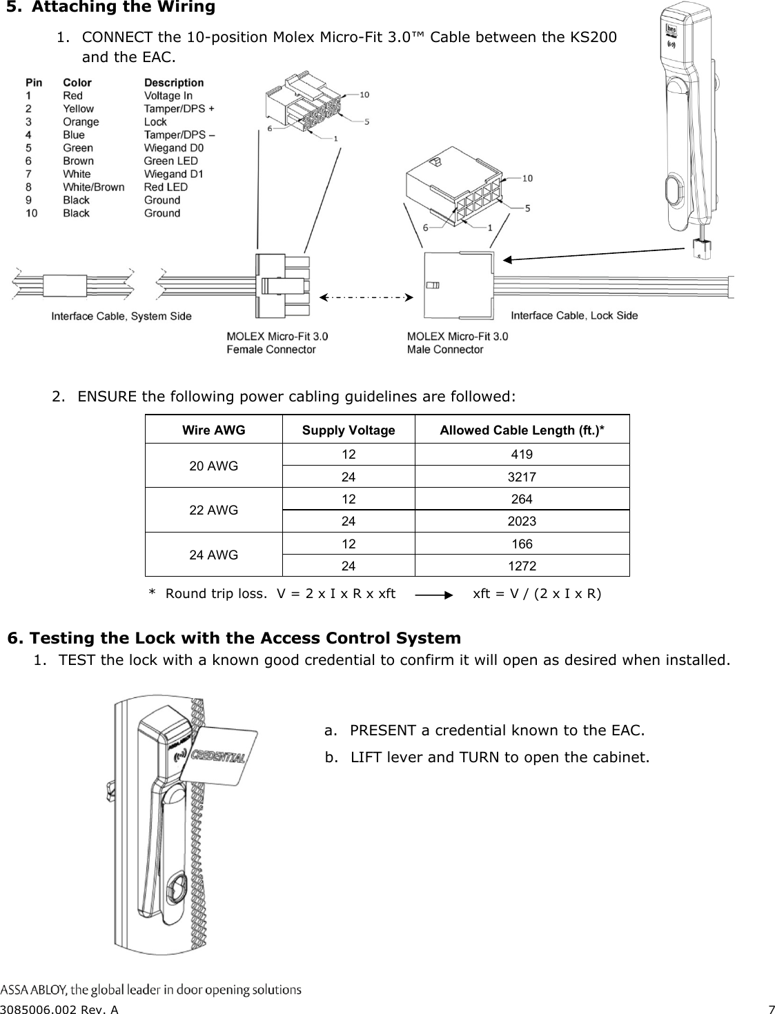  3085006.002 Rev. A  7  5. Attaching the Wiring     Wire AWG  Supply Voltage  Allowed Cable Length (ft.)* 20 AWG 12 419 24 3217 22 AWG 12 264 24 2023 24 AWG 12 166 24 1272 *  Round trip loss.  V = 2 x I x R x xft     xft = V / (2 x I x R) 6. Testing the Lock with the Access Control System 1. TEST the lock with a known good credential to confirm it will open as desired when installed.       a. PRESENT a credential known to the EAC. b. LIFT lever and TURN to open the cabinet.   1. CONNECT the 10-position Molex Micro-Fit 3.0&trade; Cable between the KS200 and the EAC. 2. ENSURE the following power cabling guidelines are followed: 